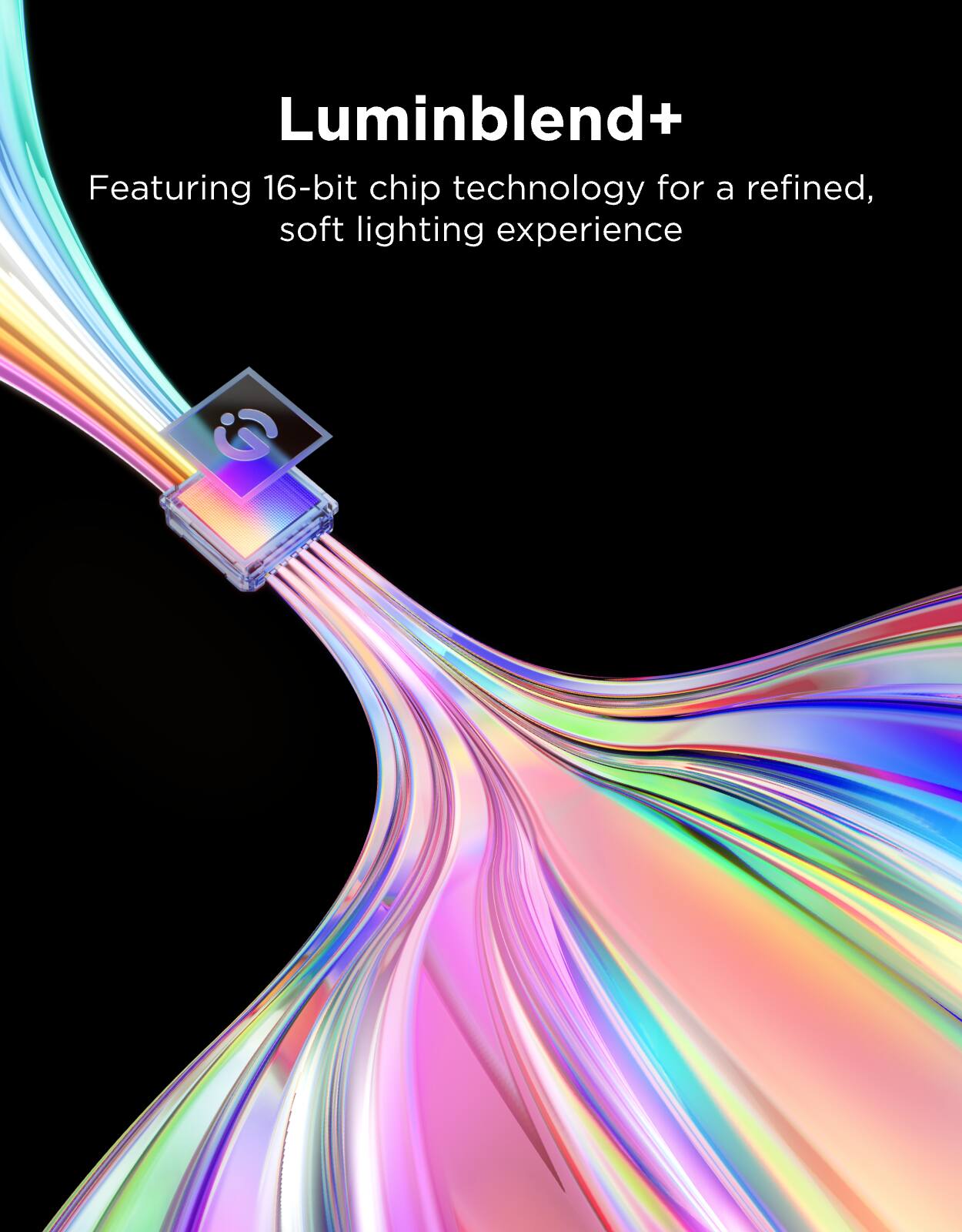 Luminblend+  
Featuring 16-bit chip technology for a refined, soft lighting experience