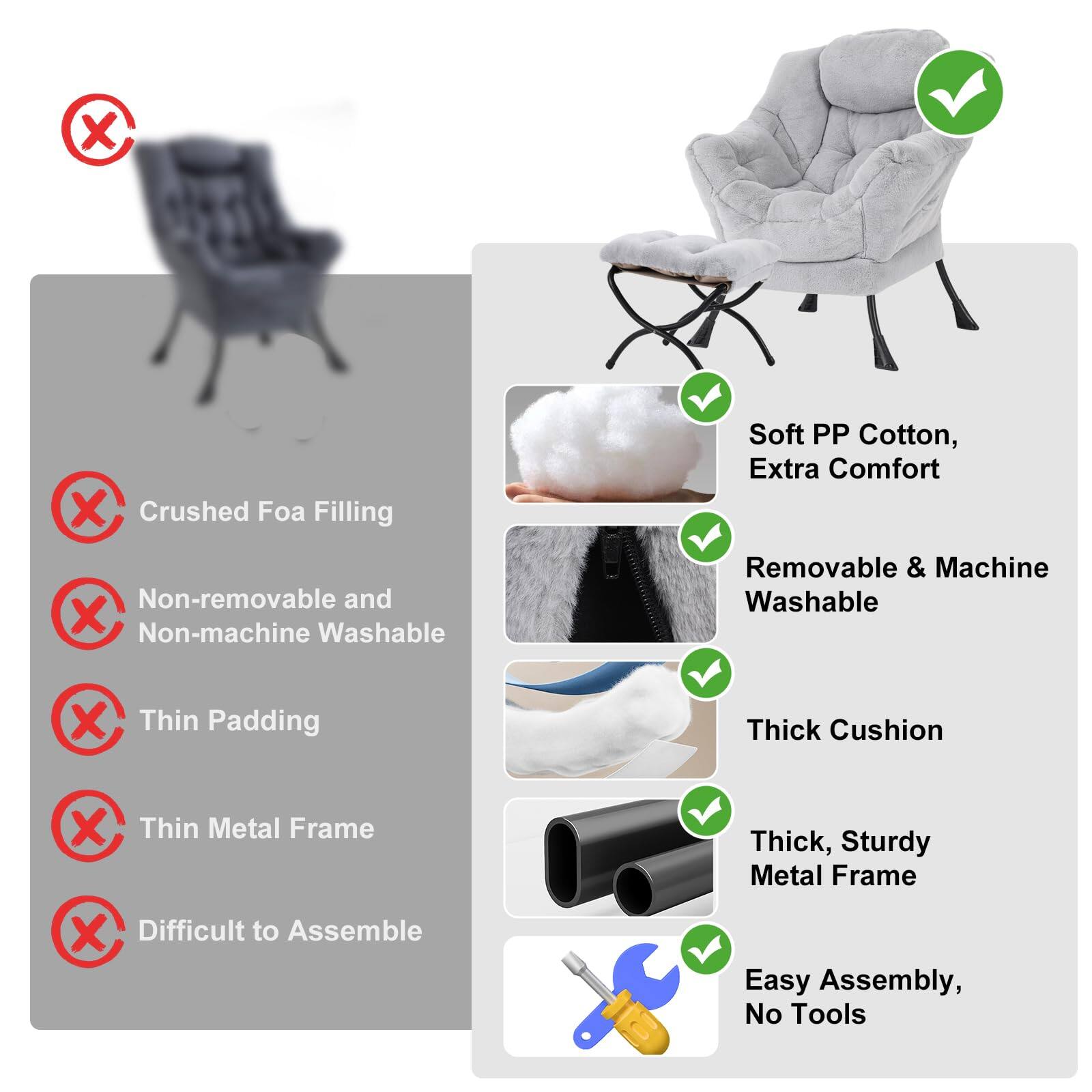 - Crushed Foam Filling
- Non-removable and Non-machine Washable
- Thin Padding
- Thin Metal Frame
- Difficult to Assemble

- Soft PP Cotton, Extra Comfort
- Removable & Machine Washable
- Thick Cushion
- Thick, Sturdy Metal Frame
- Easy Assembly, No Tools