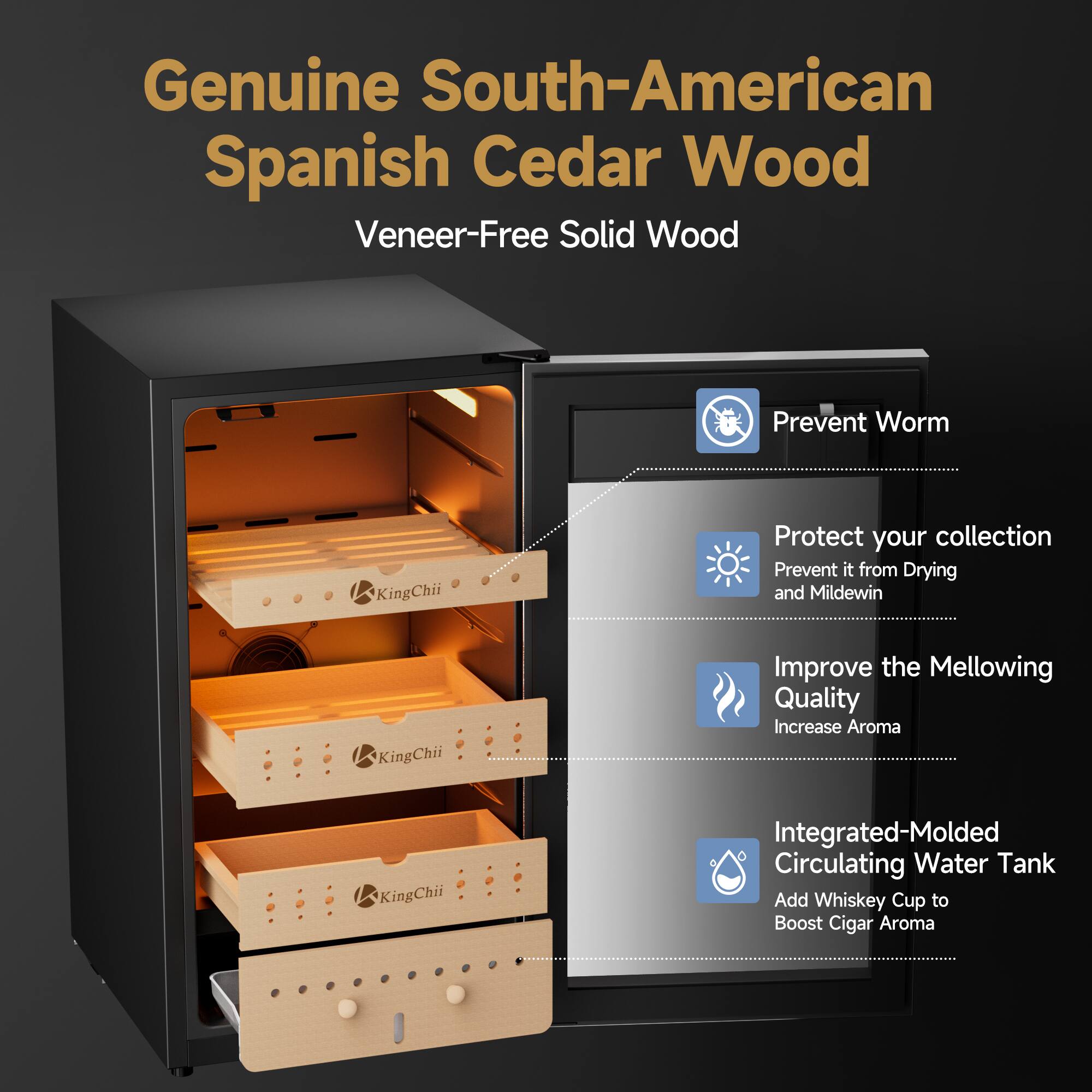 Genuine South-American Spanish Cedar Wood  
Veneer-Free Solid Wood

- Prevent Worm
- Protect your collection  
Prevent it from Drying and Mildewin
- Improve the Mellowing Quality  
Increase Aroma
- Integrated-Molded Circulating Water Tank  
Add Whiskey Cup to Boost Cigar Aroma