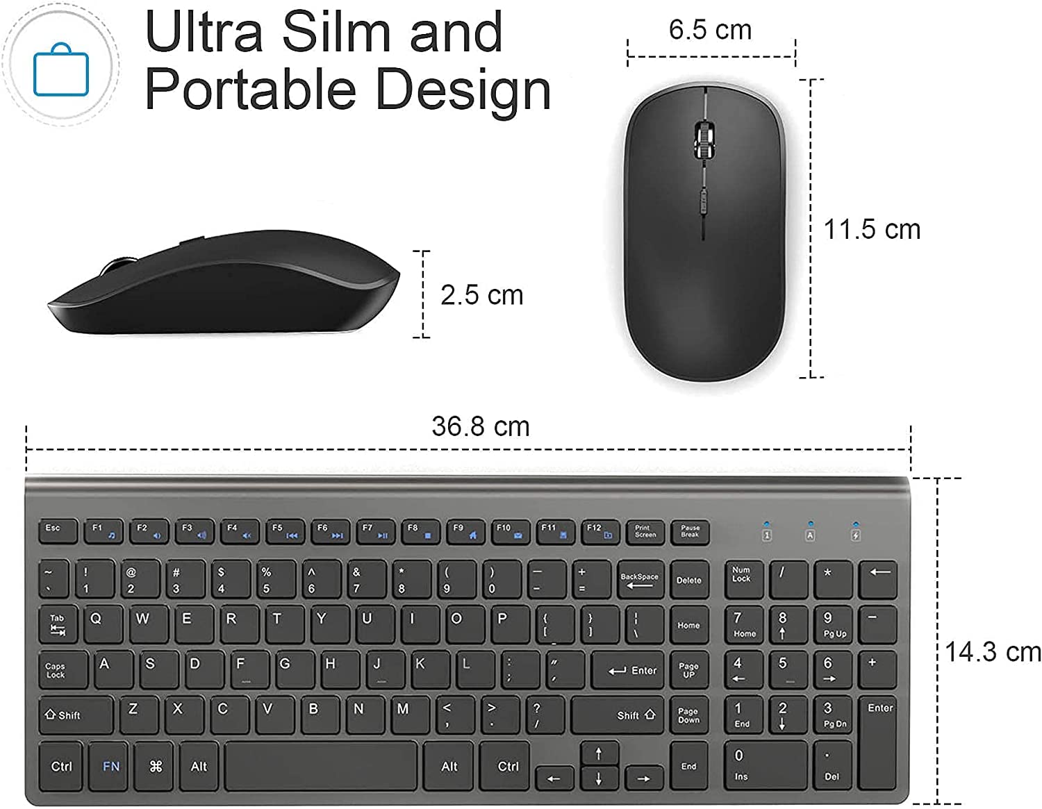 Ultra Slim and Portable Design

6.5 cm  
11.5 cm  
2.5 cm  
36.8 cm  
14.3 cm

Esc F1 F2 F3 F4 F5 F6 F7 F8 F9 F10 F11 F12 Print Screen Pause Break  
! 1 2 3 4 5 6 7 8 9 0 - - + = BackSpace Delete Num Lock / Tab Caps Lock Q W E R T Y U I O P [ ] \ Enter Home Page UP 7 Home 4 8 t 5 9 PgUp 6 - 14.3 cm Shift Z X C V B N M , . / Shift Page Down 1 End 2 4 3 PgDn Enter Ctrl FN H Alt Alt Ctrl End 0 Ins Del