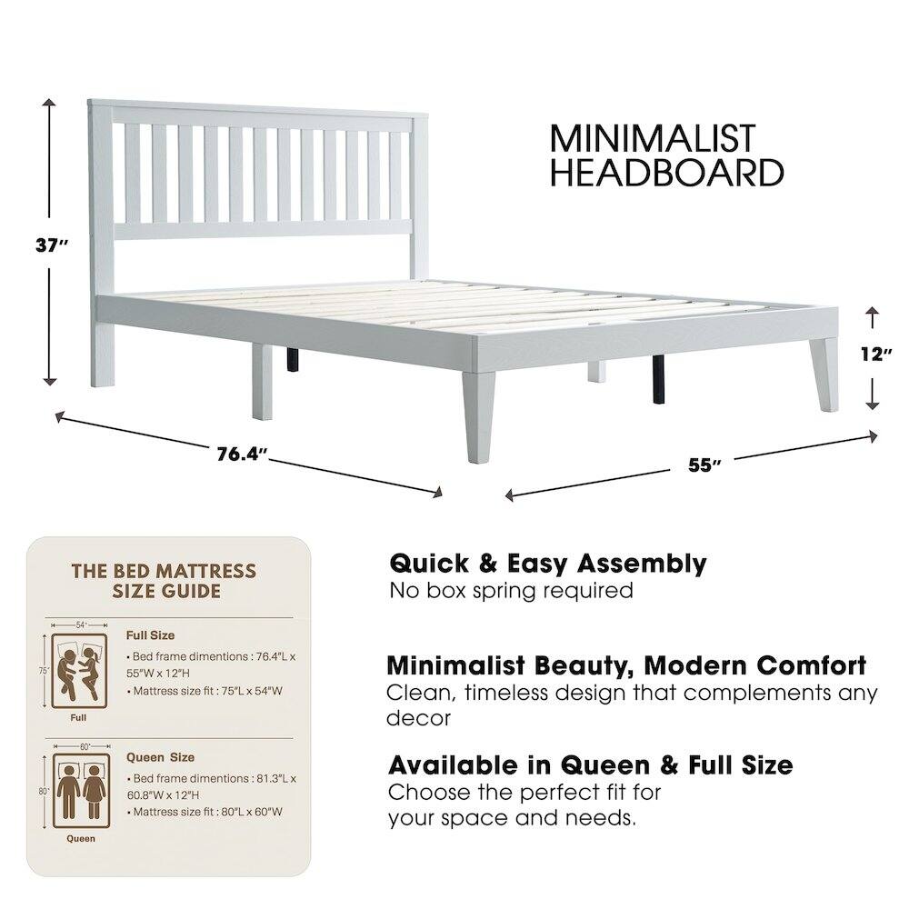 MINIMALIST HEADBOARD  
37" 12" 76.4" 55"  

THE BED MATTRESS SIZE GUIDE  
Quick & Easy Assembly  
No box spring required  

Full Size Bed frame dimensions: 76.4"L x 55"W x 12"H  
Mattress size fit: 75"L x 54"W  

Queen Size Bed frame dimensions: 81.3"L x 60.8"W x 12"H  
Mattress size fit: 80"L x 60"W  

Minimalist Beauty, Modern Comfort  
Clean, timeless design that complements any decor  

Available in Queen & Full Size  
Choose the perfect fit for your space and needs.