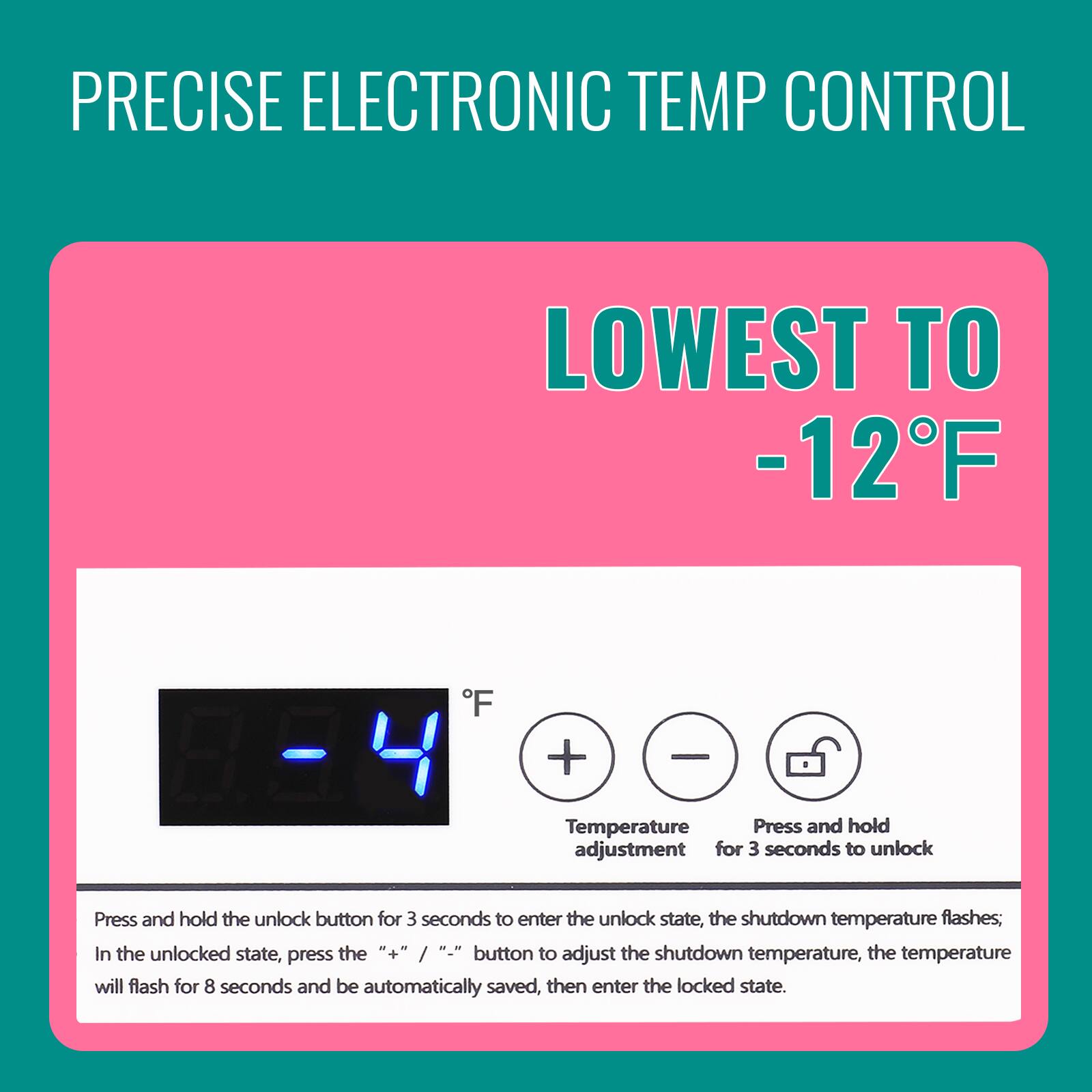 PRECISE ELECTRONIC TEMP CONTROL  
LOWEST TO -12°F  

Temperature Press and hold adjustment for 3 seconds to unlock  
Press and hold the unlock button for 3 seconds to enter the unlock state, the shutdown temperature flashes; In the unlocked state, press the "+" / "-" button to adjust the shutdown temperature, the temperature will flash for 8 seconds and be automatically saved, then enter the locked state.