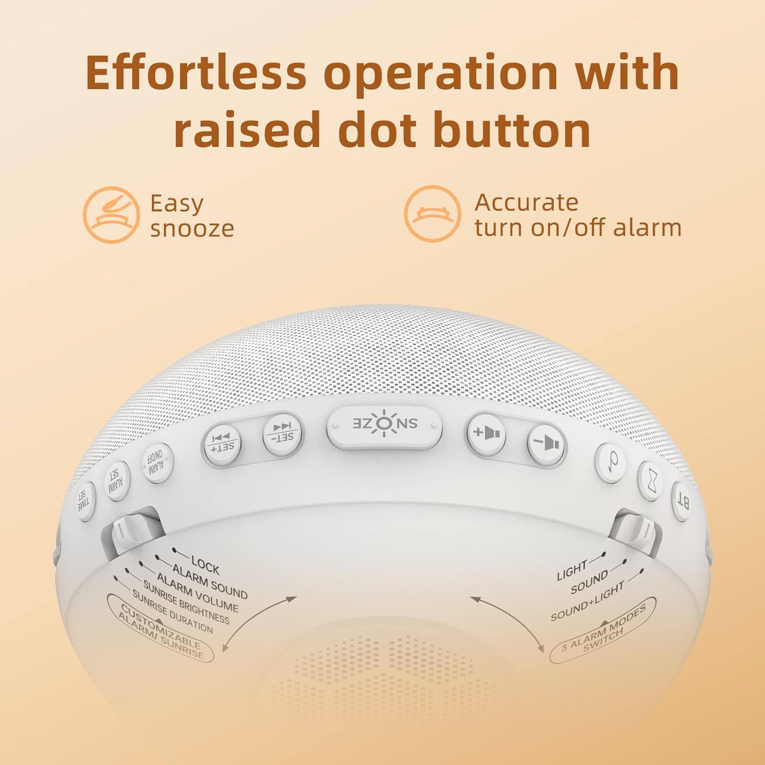 Effortless operation with raised dot button

Easy snooze

Accurate turn on/off alarm

LBS J SET JAM ONOFF ALARM H4 SET+ H SET- ZE SNOZE SN + a 8 BT ALARM LOCK SUNRISE ALARM SOUND SUNRISE BRIGHTNESS VOLUME ALARMI CUSTOMIZABLE DURATION SUNRISE LIGHT SOUND SOUND+LIGHT MODES 3 ALARM
