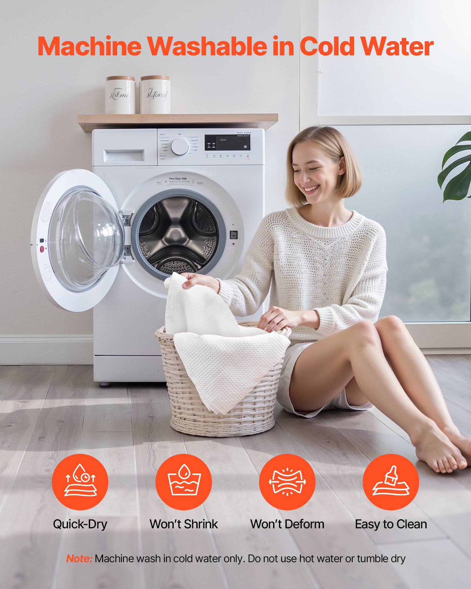 Machine Washable in Cold Water

- Quick-Dry
- Won't Shrink
- Won't Deform
- Easy to Clean

Note: Machine wash in cold water only. Do not use hot water or tumble dry.