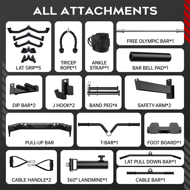 ALL ATTACHMENTS  
FREE OLYMPIC BAR*1  
LAT GRIP*5  
TRICEP ROPE*1  
ANKLE STRAP*1  
BAR BELL PAD*1  
DIP BAR*2  
J HOOK*2  
BAND PEG*4  
SAFETY-ARM*2  
PULL-UP BAR  
T-BAR*1  
FOOT BOARD*1  
LAT PULL DOWN BAR*1  
CABLE HANDLE*2  
360° LANDMINE*1  
CABLE BAR*1