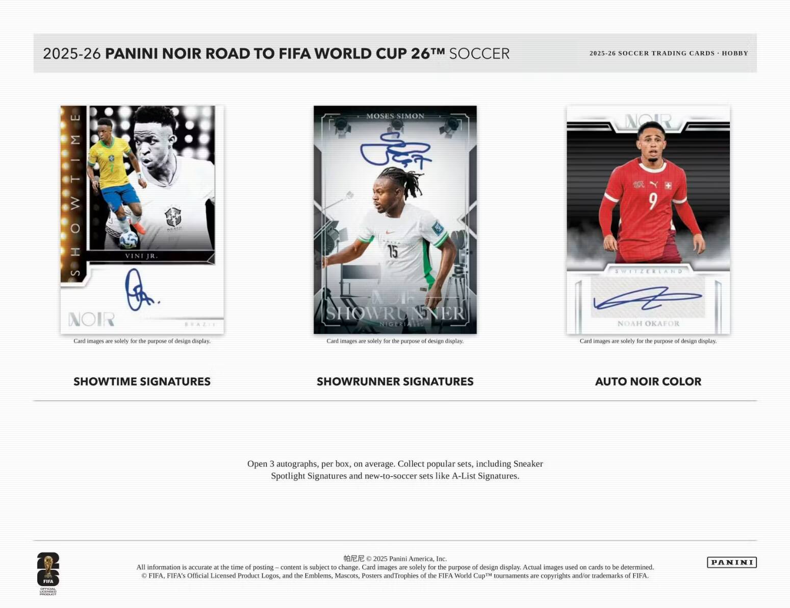 2025-26 PANINI NOIR ROAD TO FIFA WORLD CUP 26™ SOCCER

MOSES SIMON
VINI JR.

2025-26 SOCCER TRADING CARDS - HOBBY

SHOWTIME SIGNATURES
SHOWRUNNER SIGNATURES
AUTO NOIR COLOR

Card images are solely for the purpose of design display.

Open 3 autographs, per box, on average. Collect popular sets, including Sneaker Spotlight Signatures and new-to-soccer sets like A-List Signatures.

All information is accurate at the time of posting. Content is subject to change. Card images are solely for the purpose of design display. Actual images used on cards to be determined. FIFA, FIFA's Official Licensed Product Logos, and the Emblems, Mascots, Posters and Trophies of the FIFA World Cup™ tournaments are copyrights and/or trademarks of FIFA.

© 2025 Panini America, Inc.