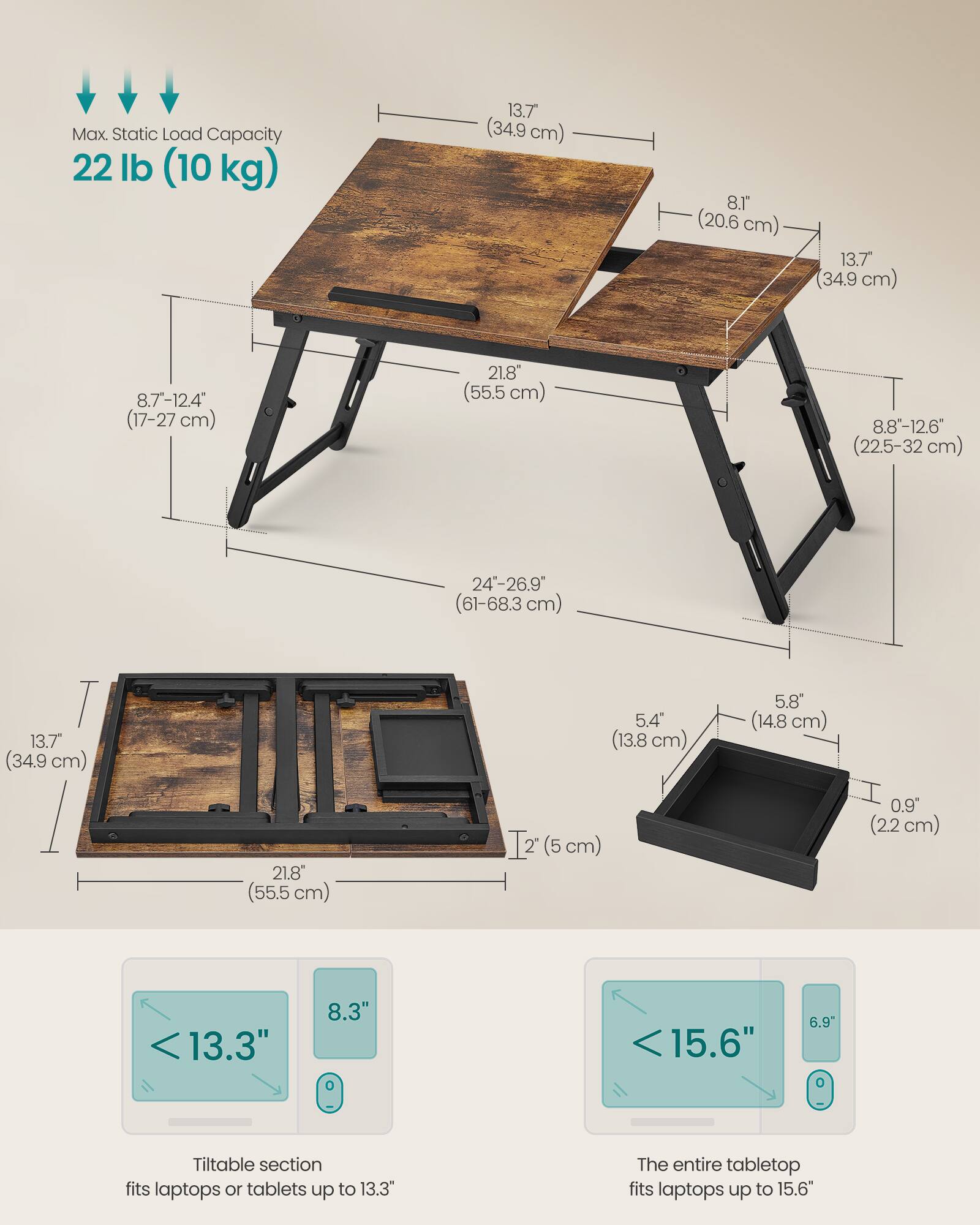 Max. Static Load Capacity: 22 lb (10 kg)

- 13.7" (34.9 cm)
- 8.1" (20.6 cm)
- 8.7"-12.4" (17-27 cm)
- 21.8" (55.5 cm)
- 8.8"-12.6" (22.5-32 cm)
- 24"-26.9" (61-68.3 cm)
- 13.7" (34.9 cm)
- 5.4" (13.8 cm)
- 5.8" (14.8 cm)
- 21.8" (55.5 cm)
- 1" (2.5 cm)
- 0.9" (2.2 cm)

Tiltable section fits laptops or tablets up to 13.3"
The entire tabletop fits laptops up to 15.6"