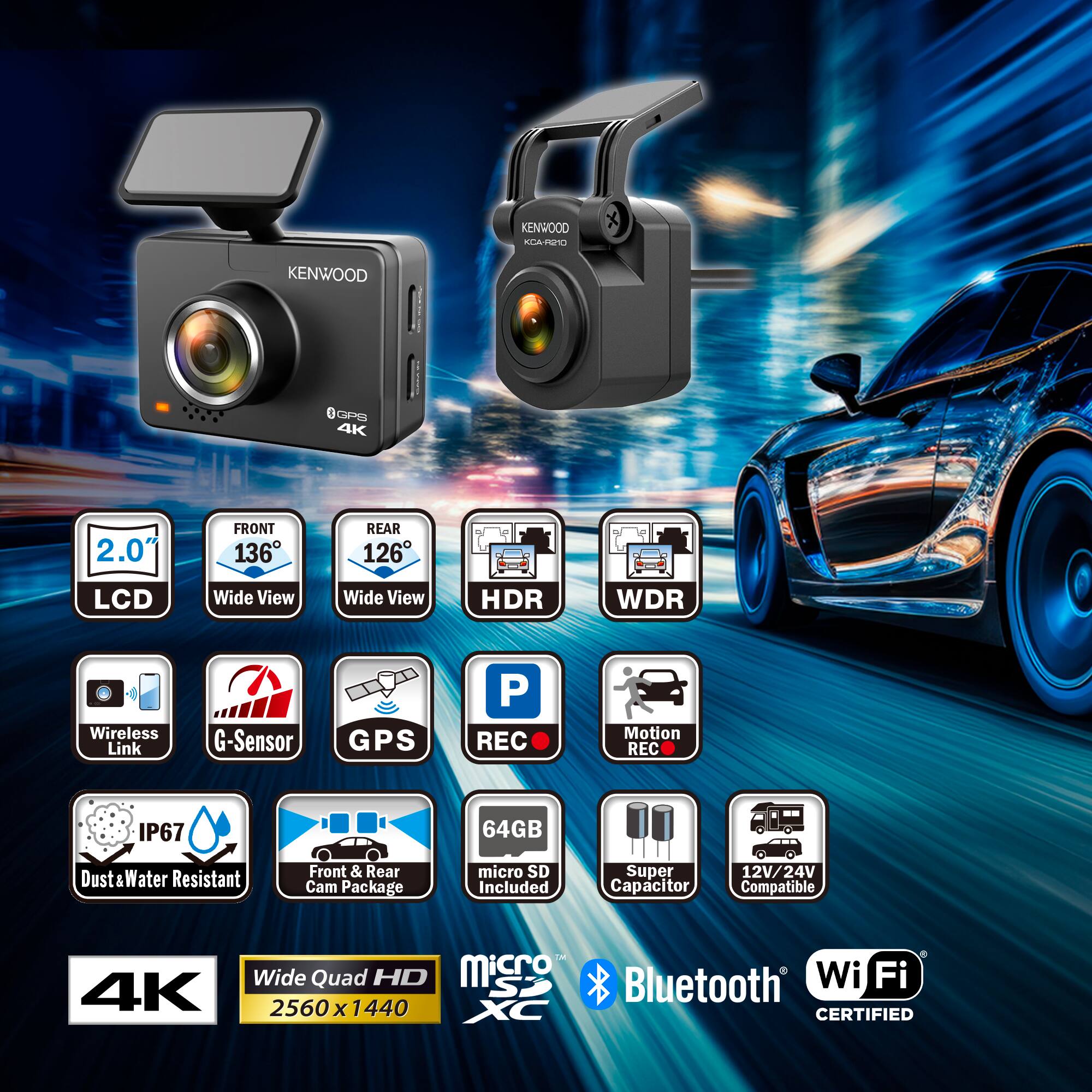 KENWOOD CARINO KENWOOD SPS 4K  
2.0" FRONT 136° REAR 126° LCD  
Wide View Wide View HDR WDR  
Wireless Link G-Sensor GPS P REC Motion REC  
IP67 64GB Dust Water Resistant  
Front & Rear Cam Package micro SD Included  
Super Capacitor 12V/ 24V Compatible  
Co C Wide Quad HD Micro Bluetooth Wi Fi 4K  
2560 x 1440 CERTIFIED