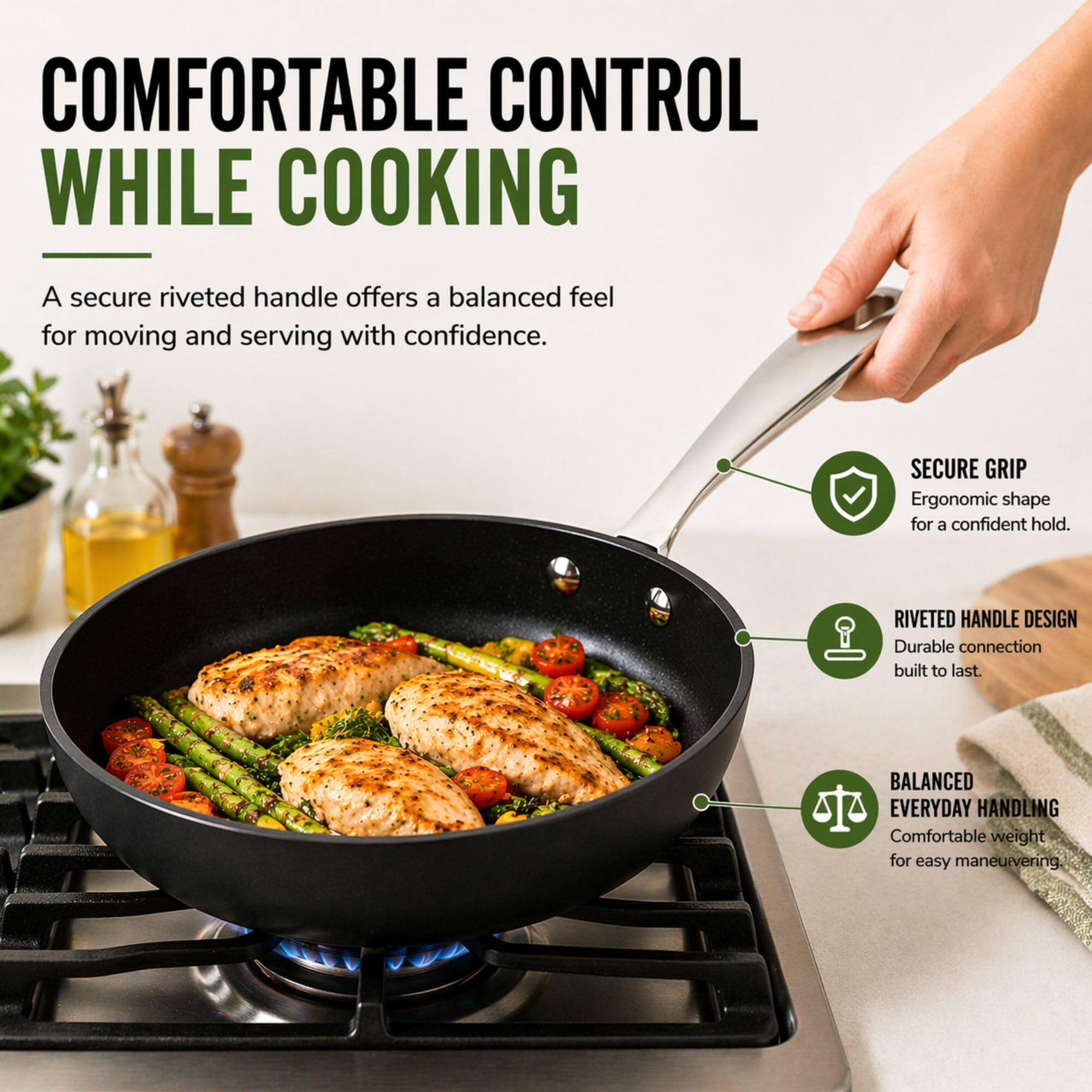 COMFORTABLE CONTROL WHILE COOKING

A secure riveted handle offers a balanced feel for moving and serving with confidence.

- SECURE GRIP
  Ergonomic shape for a confident hold.

- RIVETED HANDLE DESIGN
  Durable connection built to last.

- BALANCED EVERYDAY HANDLING
  Comfortable weight for easy maneuvering.