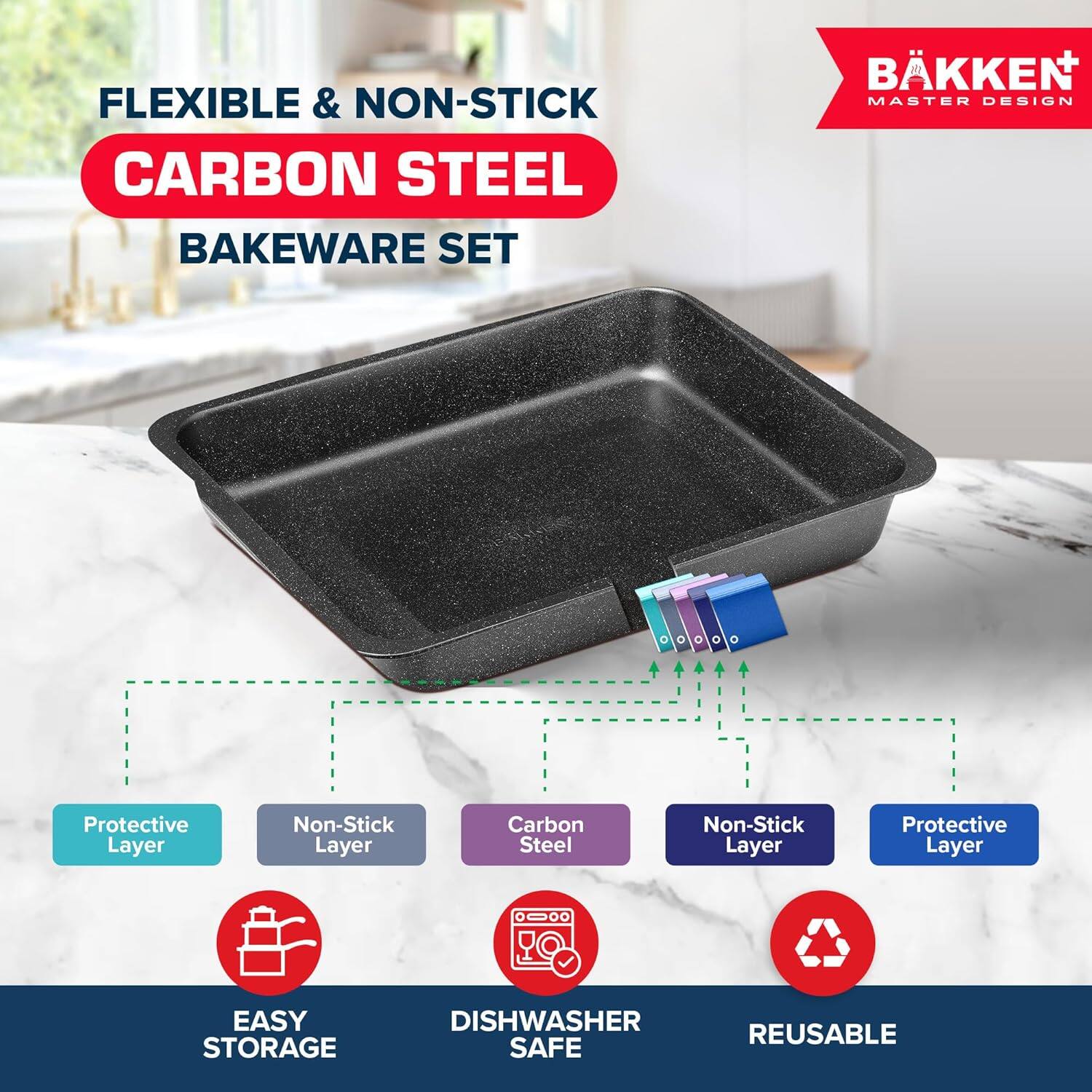 FLEXIBLE & NON-STICK CARBON STEEL BAKEWARE SET BKKEN  MASTER DESIGN
Protective Layer
Non-Stick Layer
Carbon Steel
Non-Stick Layer
Protective Layer
EASY STORAGE
DISHWASHER SAFE
REUSABLE