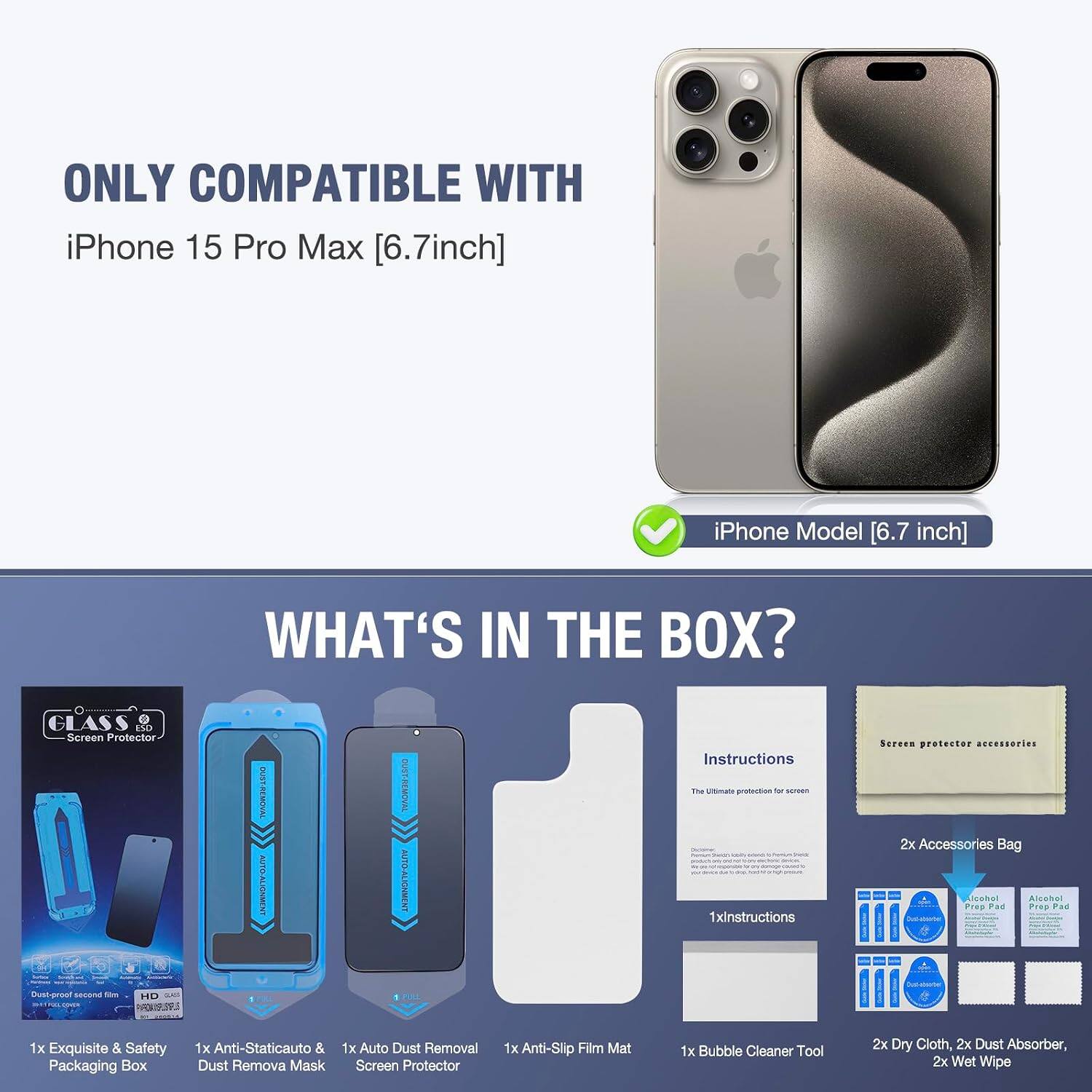 ONLY COMPATIBLE WITH iPhone 15 Pro Max [6.7inch]  
iPhone Model [6.7 inch]  

WHAT'S IN THE BOX?  
GLASS ESD Screen Protector  
CHICKINCE TWITNER Dust-proof second 104 HD adidas 3018108000000000 FAR.19.99.S  
OUST-REMOVAL AUTO-ALIGNMENT THE  
OUST-REMOVAL AUTO-ALIGNMENT 1  

Instructions The Ultimate protection by screen 1xinstructions  
Screen protector accessories 2x Accessories Bag Alcohol Alcohol Prep Pad Prop Pad THOOMINATIONS!  
1x Exquisite & Safety Packaging Box  
1x Anti-Staticauto & 1x Auto Dust Removal Dust Remova Mask Screen Protector  
1x Anti-Slip Film Mat  
1x Bubble Cleaner Tool  
2x Dry Cloth, 2x Dust Absorber, 2x Wet Wipe