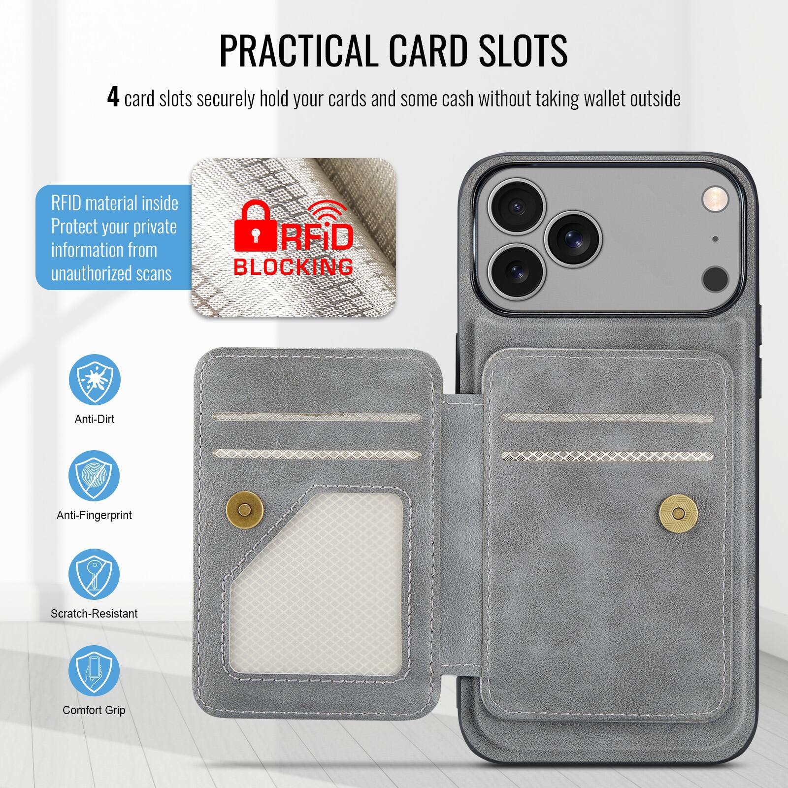 PRACTICAL CARD SLOTS

4 card slots securely hold your cards and some cash without taking wallet outside

RFID material inside
Protect your private information from unauthorized scans

RFID BLOCKING

Anti-Dirt
Anti-Fingerprint
Scratch-Resistant
Comfort Grip