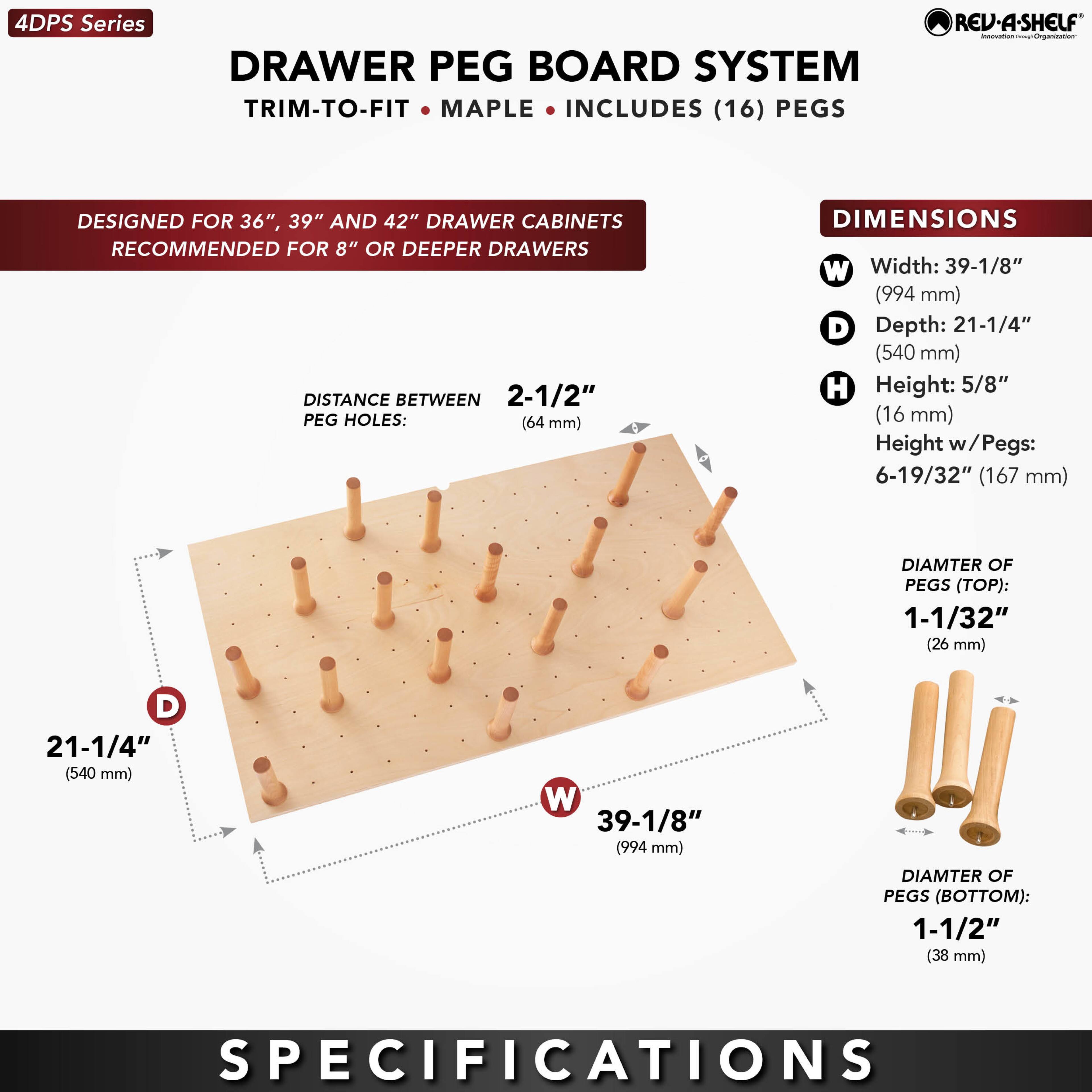 4DPS Series  
DRAWER PEG BOARD SYSTEM  
TRIM-TO-FIT • MAPLE • INCLUDES (16) PEGS  

DESIGNED FOR 36", 39" AND 42" DRAWER CABINETS  
RECOMMENDED FOR 8" OR DEEPER DRAWERS  

DISTANCE BETWEEN PEG HOLES: 2-1/2" (64 mm)  

DIMENSIONS  
W Width: 39-1/8" (994 mm)  
D Depth: 21-1/4" (540 mm)  
H Height: 5/8" (16 mm)  
Height w/Pegs: 6-19/32" (167 mm)  

DIAMETER OF PEGS (TOP): 1-1/32" (26 mm)  
DIAMETER OF PEGS (BOTTOM): 1-1/2" (38 mm)  

SPECIFICATIONS
