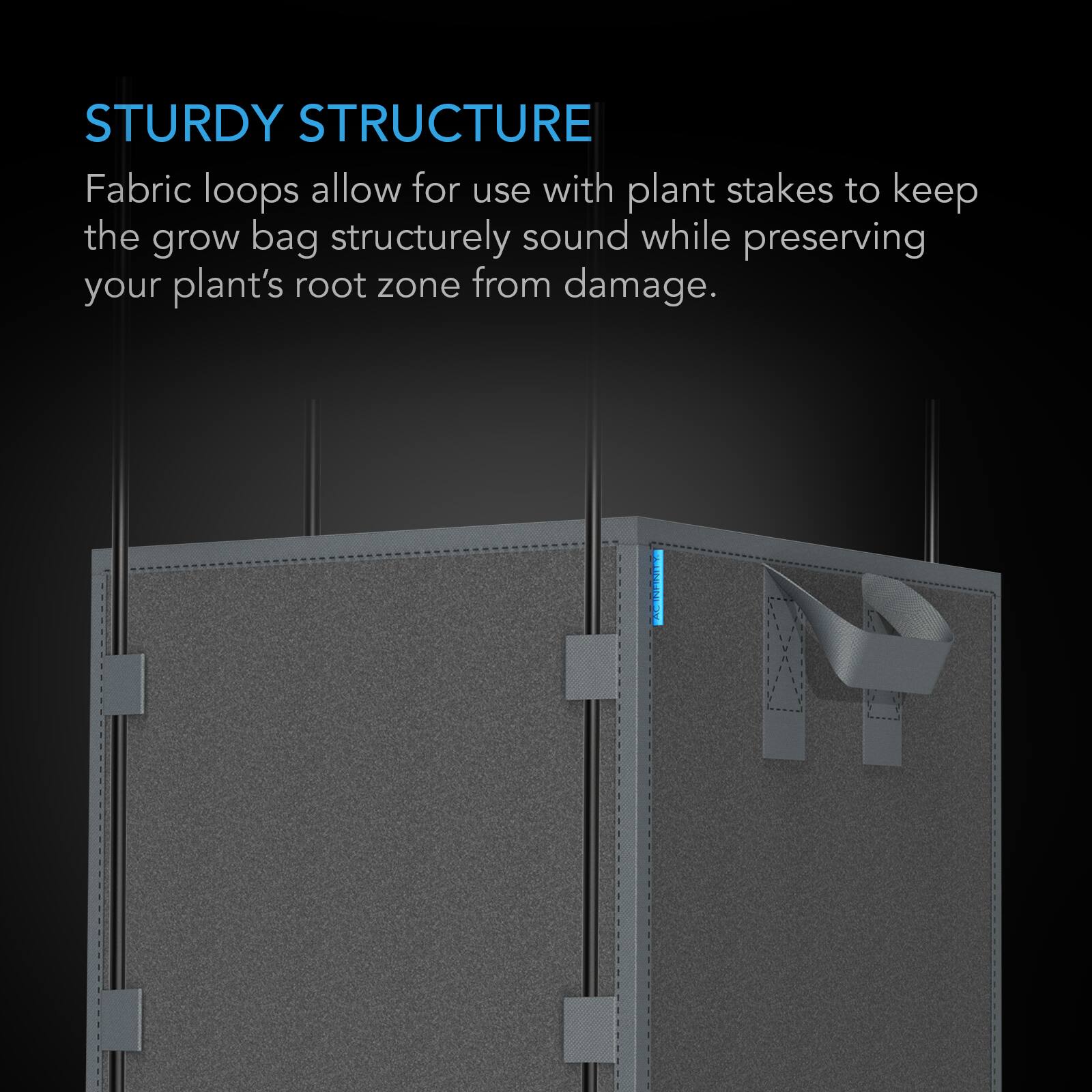 STURDY STRUCTURE  
Fabric loops allow for use with plant stakes to keep the grow bag structurely sound while preserving your plant's root zone from damage.