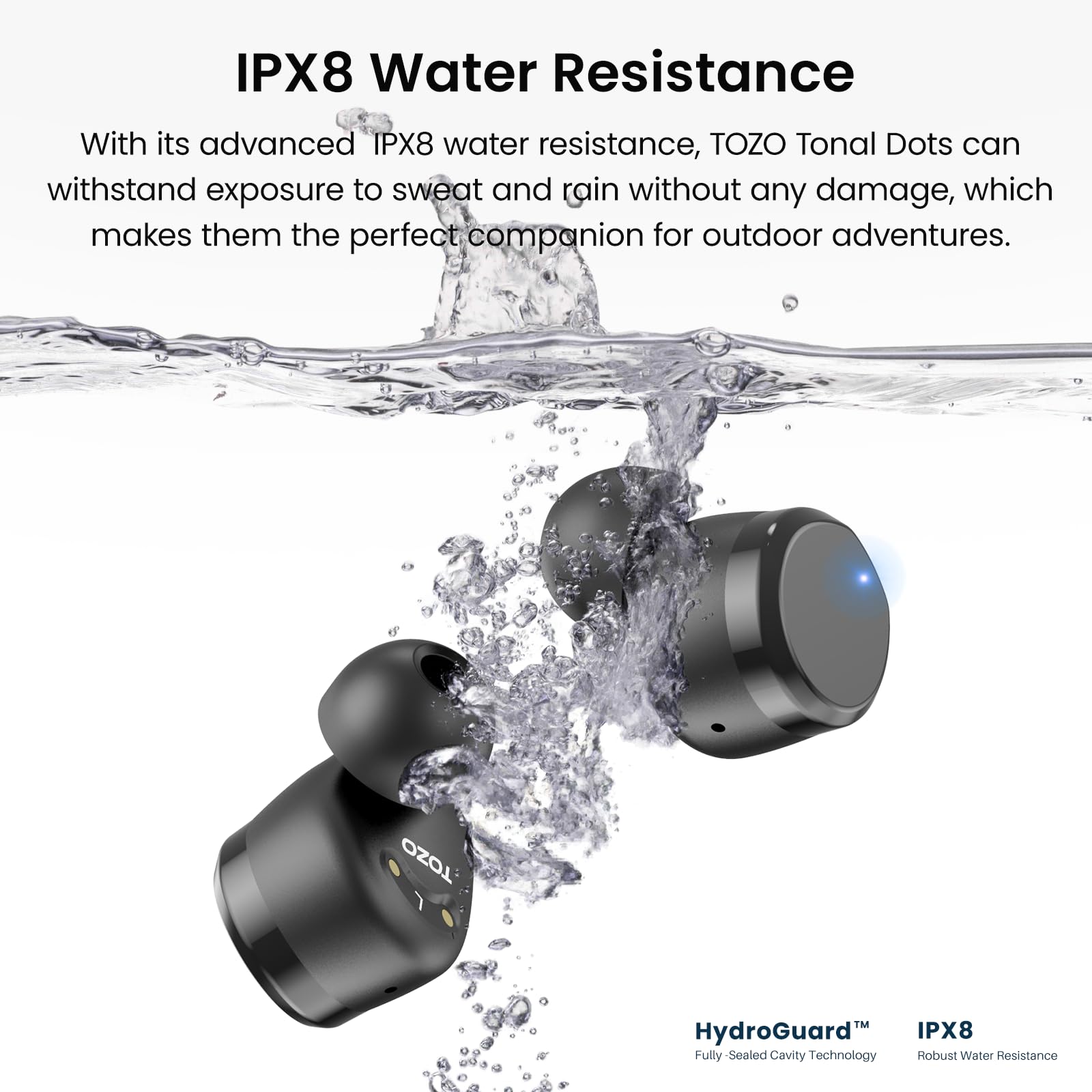 IPX8 Water Resistance: With its advanced IPX8 water resistance, TOZO Tonal Dots can withstand exposure to sweat and rain without any damage, which makes them the perfect companion for outdoor adventures. TOZO TM HydroGuard IPX8 Fully-Sealed Cavity Technology Robust Water Resistance