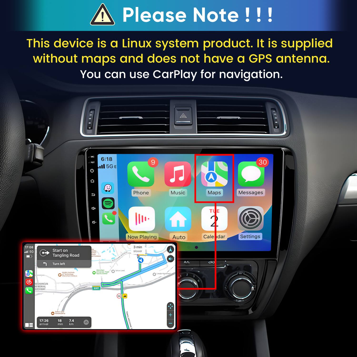 Please Note!!!

This device is a Linux system product. It is supplied without maps and does not have a GPS antenna. You can use CarPlay for navigation.

MC KET
6:18 5GE
9
30
Phone
Music
Maps
Messages
Now Playing
Auto
TUE 2 Cale dar
Settings
17:08 al 5G
Start on Tangling Road
min sure Communi
3 min slower
Turn left
A/C
- e Cartonisty Vitamin LAMBA
Questen perce - look fame
Smaniana
cangly.comissary
CSHANCUN MEMORIAL ARCHWAY
5301
17:26 arrival
CHANLEN 18 7.4 min km
YAGSS AMOSMAS