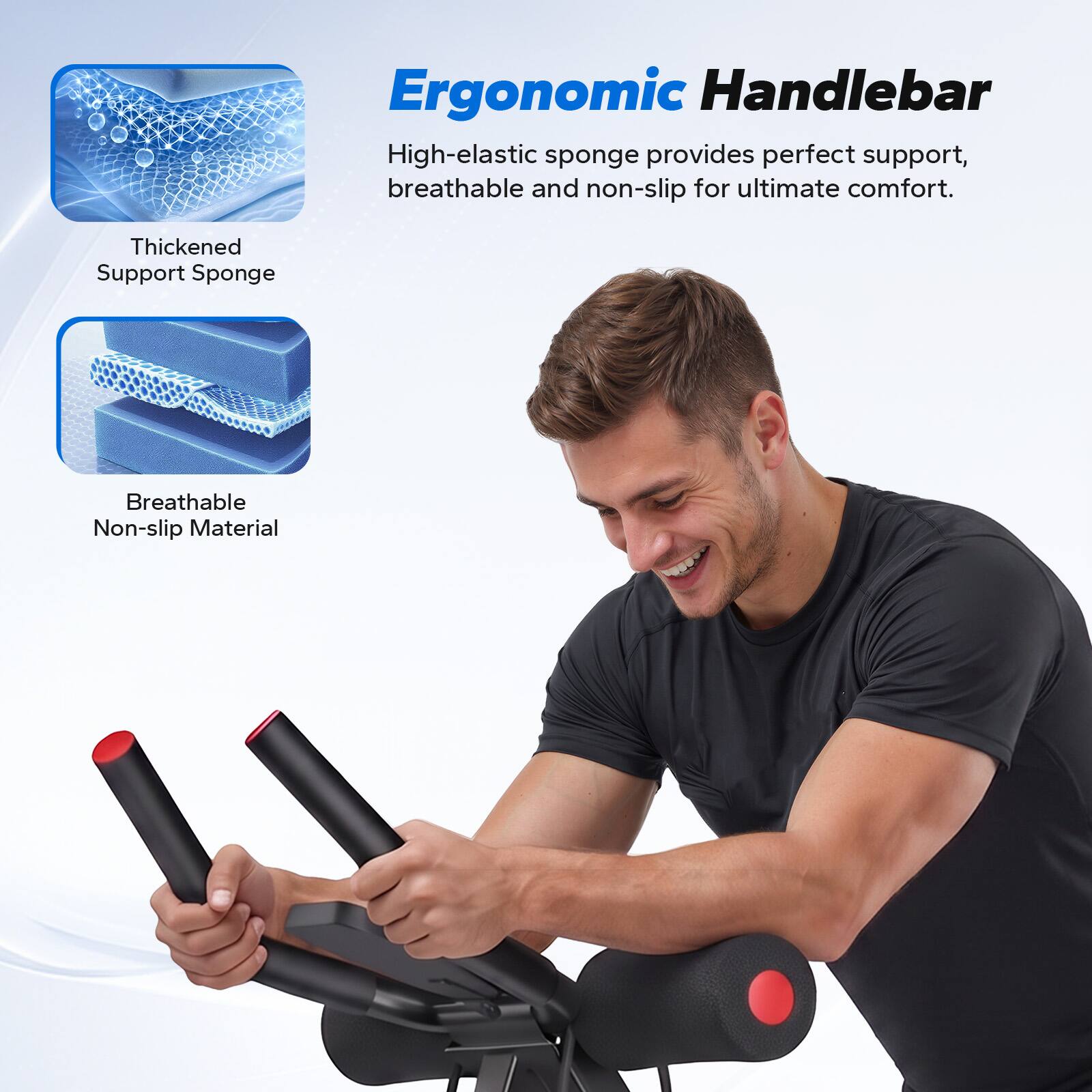 Ergonomic Handlebar

High-elastic sponge provides perfect support, breathable and non-slip for ultimate comfort.

Thickened Support Sponge

Breathable Non-slip Material