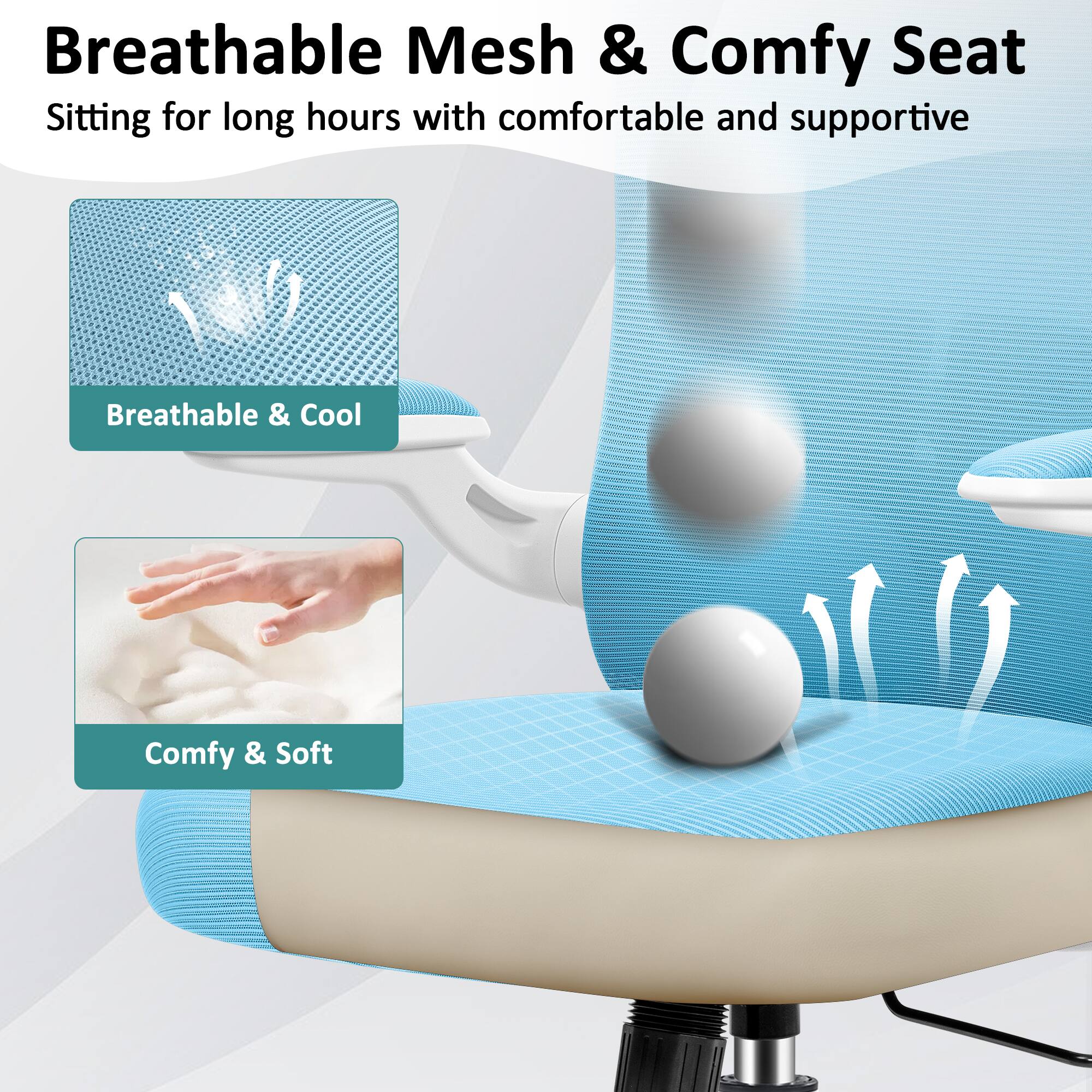 Breathable Mesh & Comfy Seat  
Sitting for long hours with comfortable and supportive  

Breathable & Cool  
Comfy & Soft
