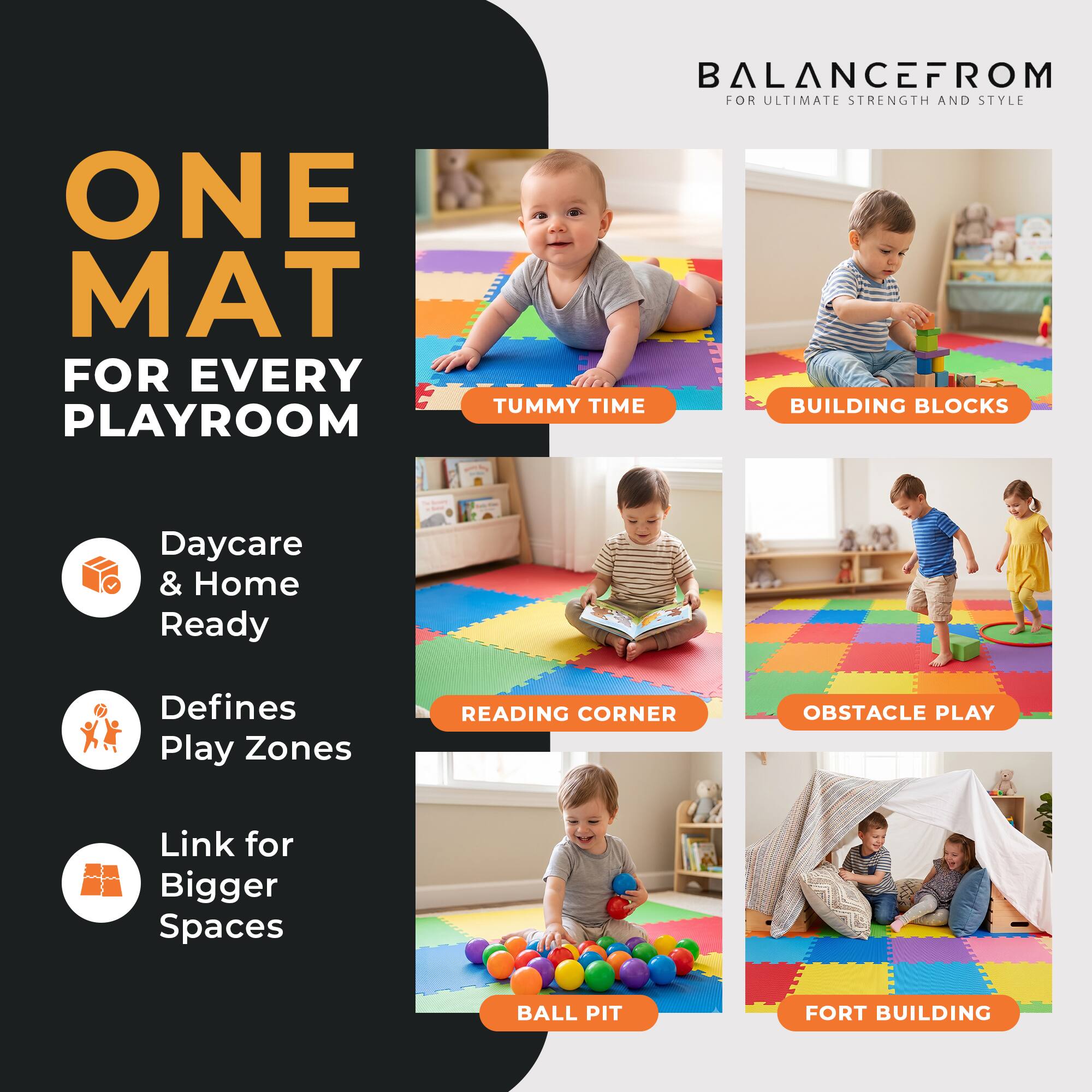 ONE MAT FOR EVERY PLAYROOM

BALANCEFROM FOR ULTIMATE STRENGTH AND STYLE

- TUMMY TIME
- BUILDING BLOCKS
- READING CORNER
- OBSTACLE PLAY
- BALL PIT
- FORT BUILDING

Daycare & Home Ready
Defines Play Zones
Link for Bigger Spaces