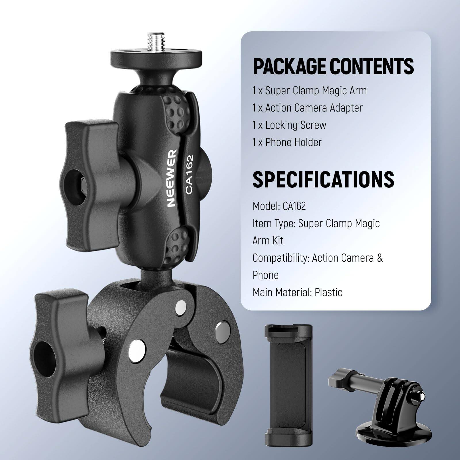 NEEWER CA162 PACKAGE CONTENTS  
1 X Super Clamp Magic Arm  
1 X Action Camera Adapter  
1 X Locking Screw  
1 X Phone Holder  

SPECIFICATIONS  
Model: CA162  
Item Type: Super Clamp Magic Arm Kit  
Compatibility: Action Camera & Phone  
Main Material: Plastic