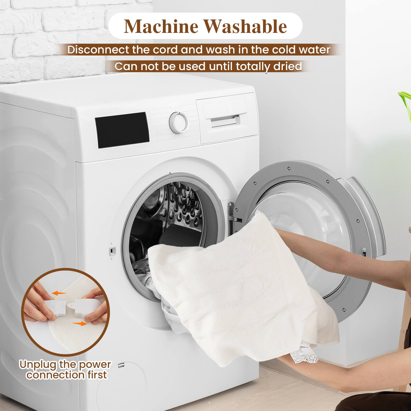 Machine Washable  
Disconnect the cord and wash in the cold water  
Can not be used until totally dried  

Unplug the power connection first
