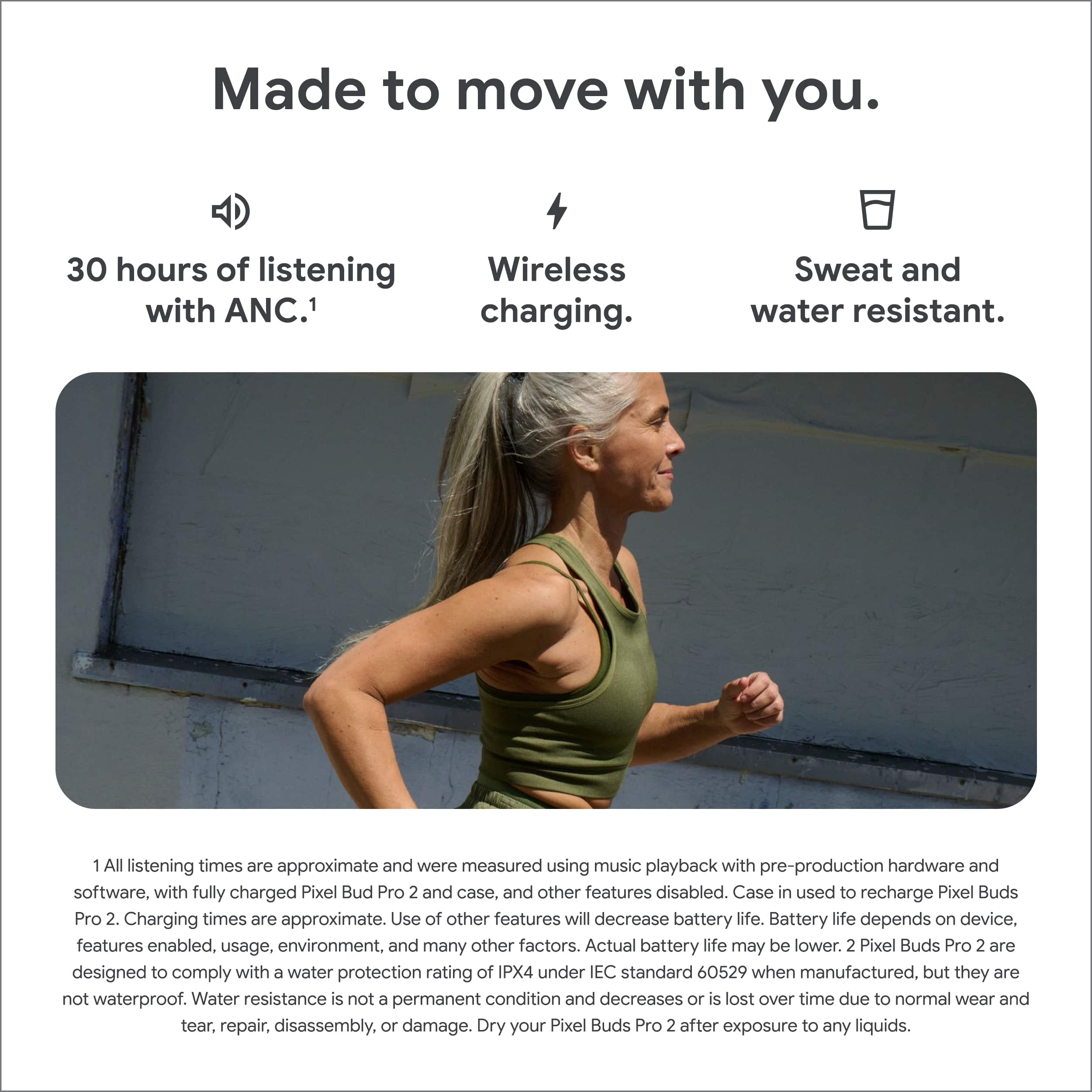 Made to move with you.
- 30 hours of listening with ANC.¹
- Wireless charging.
- Sweat and water resistant.
1 All listening times are approximate and were measured using music playback with pre-production hardware and software, with fully charged Pixel Buds Pro 2 and case, and other features disabled. Case in used to recharge Pixel Buds Pro 2. Charging times are approximate. Use of other features will decrease battery life. Battery life depends on device, features enabled, usage, environment, and many other factors. Actual battery life may be lower. 2 Pixel Buds Pro 2 are designed to comply with a water protection rating of IPX4 under IEC standard 60529 when manufactured, but they are not waterproof. Water resistance is not a permanent condition and decreases or is lost over time due to normal wear and tear, repair, disassembly, or damage. Dry your Pixel Buds Pro 2 after exposure to any liquids.