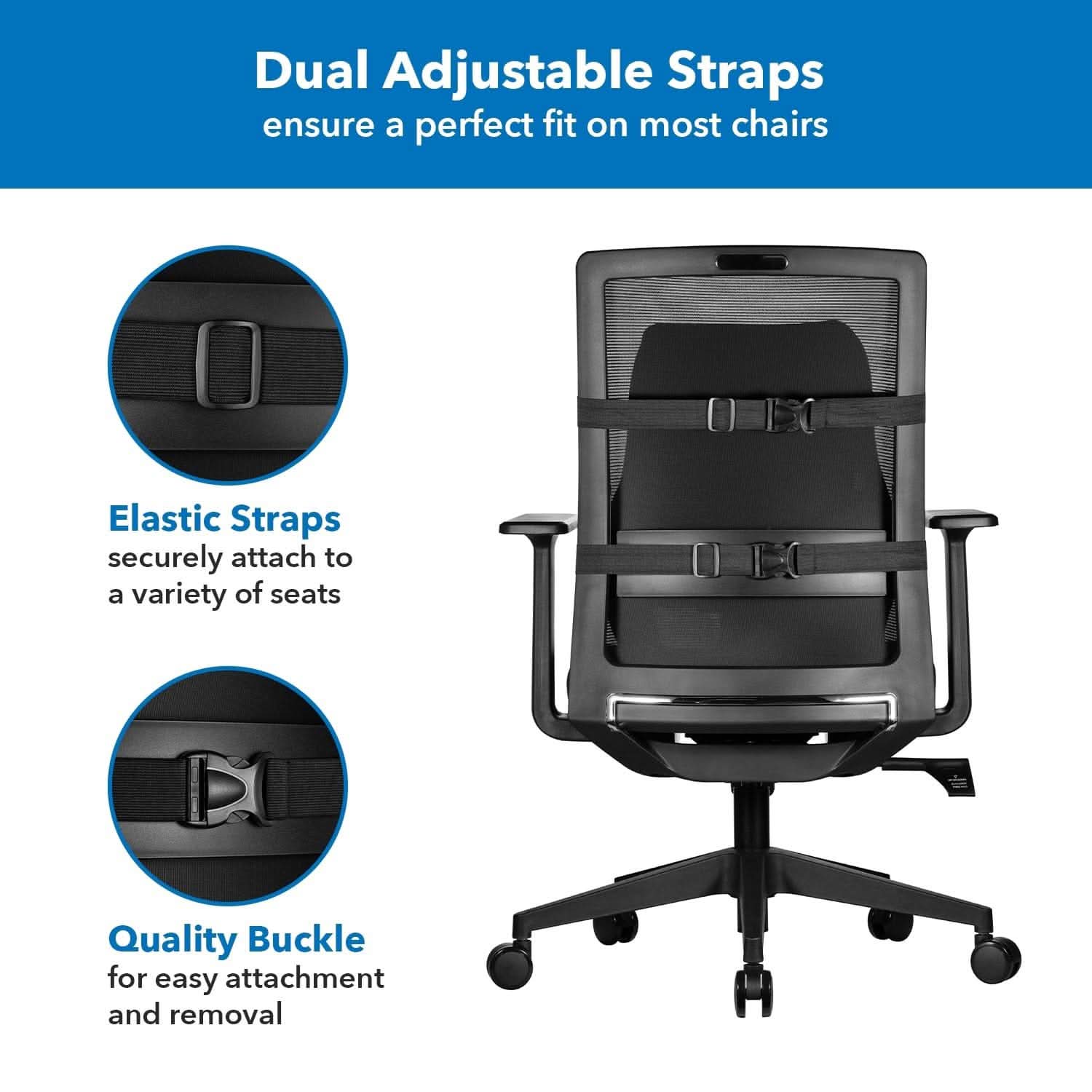 Dual Adjustable Straps ensure a perfect fit on most chairs. Elastic Straps securely attach to a variety of seats. Quality Buckle for easy attachment and removal.