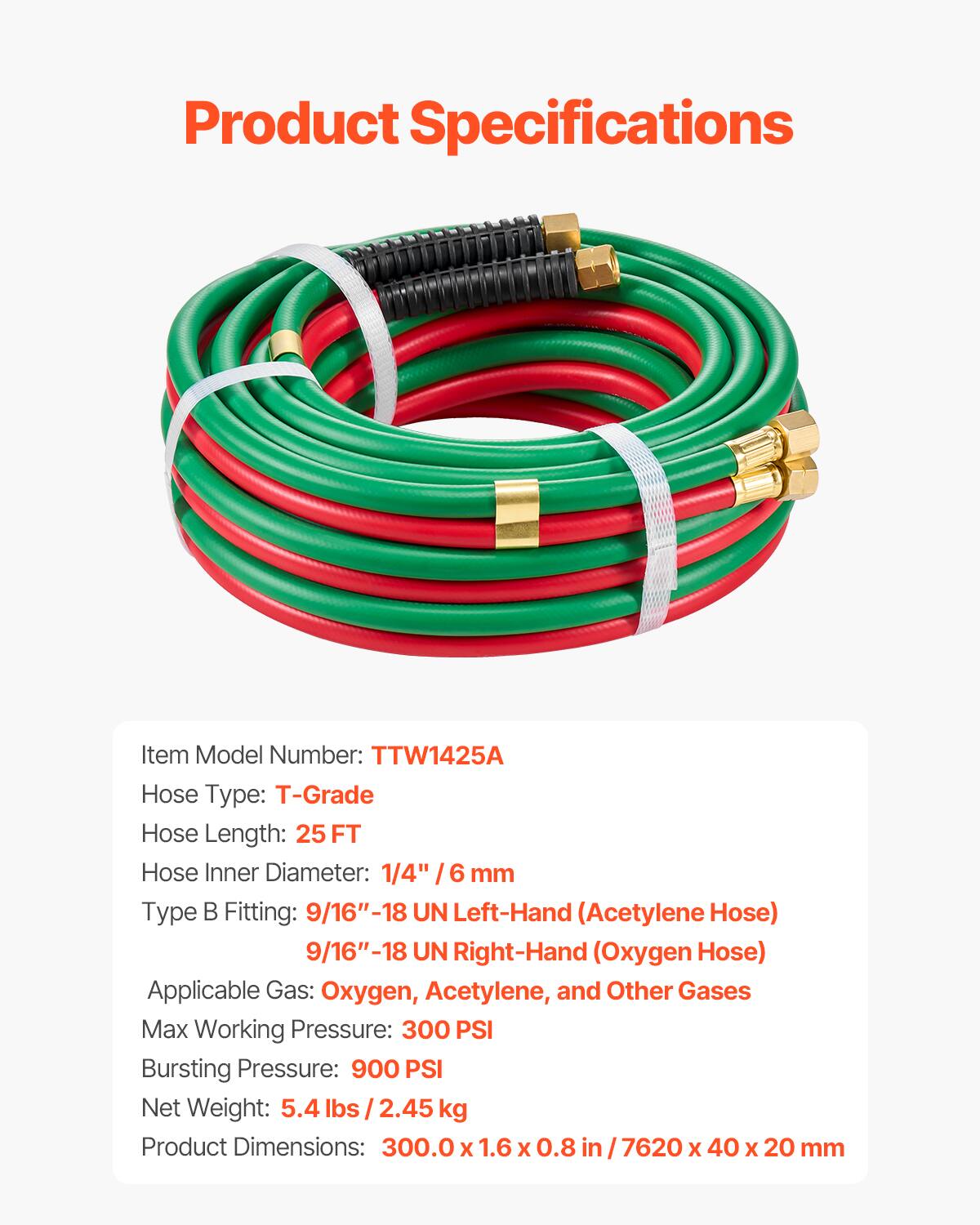 Product Specifications

Item Model Number: TTW1425A  
Hose Type: T-Grade  
Hose Length: 25 FT  
Hose Inner Diameter: 1/4" / 6 mm  
Type B Fitting: 9/16"-18 UN Left-Hand (Acetylene Hose)  
9/16"-18 UN Right-Hand (Oxygen Hose)  
Applicable Gas: Oxygen, Acetylene, and Other Gases  
Max Working Pressure: 300 PSI  
Bursting Pressure: 900 PSI  
Net Weight: 5.4 lbs / 2.45 kg  
Product Dimensions: 300.0 X 1.6 X 0.8 in / 7620 X 40 X 20 mm
