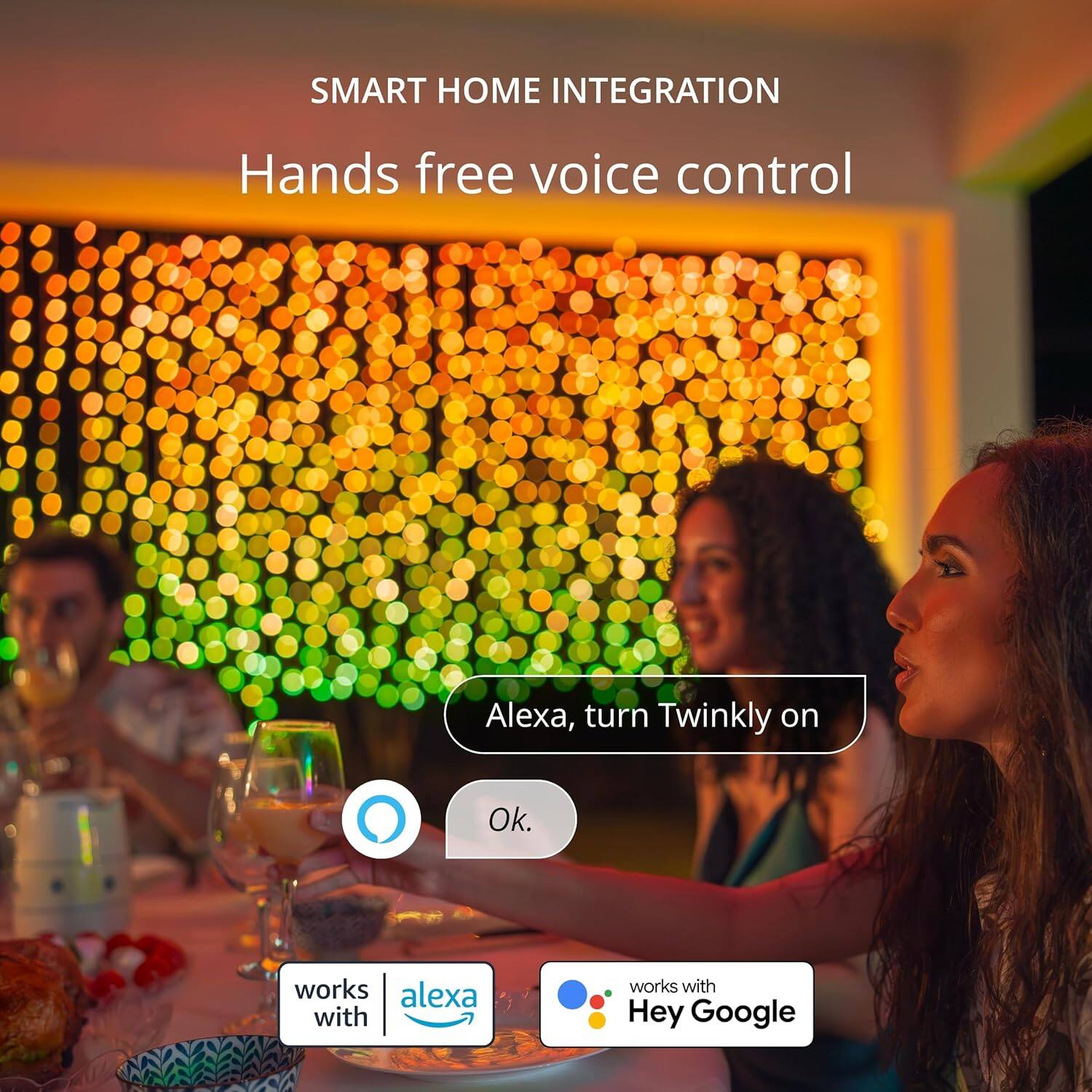 SMART HOME INTEGRATION  
Hands free voice control  

Alexa, turn Twinkly on  
Ok.  

works with Alexa  
works with Hey Google