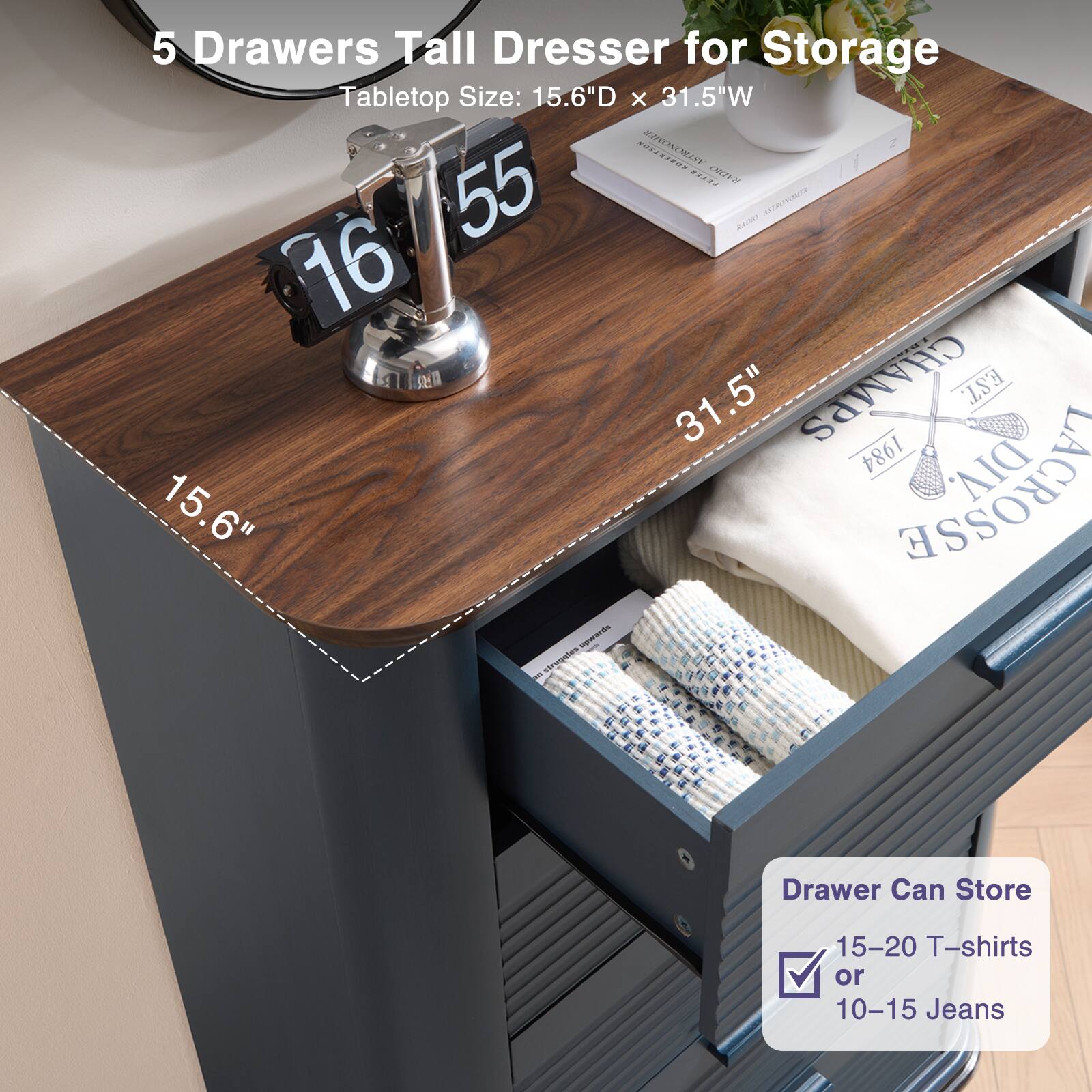 5 Drawers Tall Dresser for Storage  
Tabletop Size: 15.6"D x 31.5"W  

Drawer Can Store  
15-20 T-shirts or 10-15 Jeans