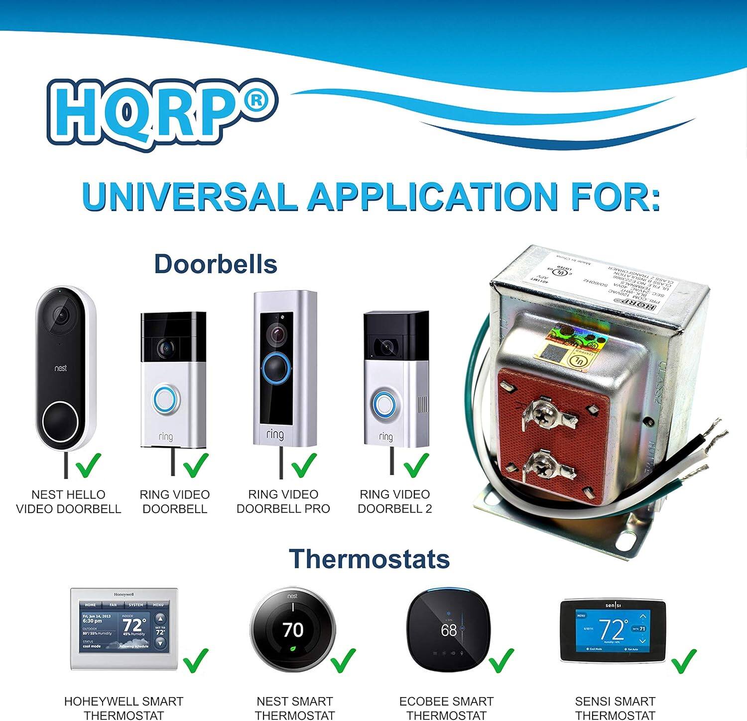 HQRP®  
UNIVERSAL APPLICATION FOR:  

Doorbells  
- NEST HELLO VIDEO DOORBELL  
- RING VIDEO DOORBELL  
- RING VIDEO DOORBELL PRO  
- RING VIDEO DOORBELL 2  

Thermostats  
- HOHEYWELL SMART THERMOSTAT  
- NEST SMART THERMOSTAT  
- ECOBEE SMART THERMOSTAT  
- SENSI SMART THERMOSTAT