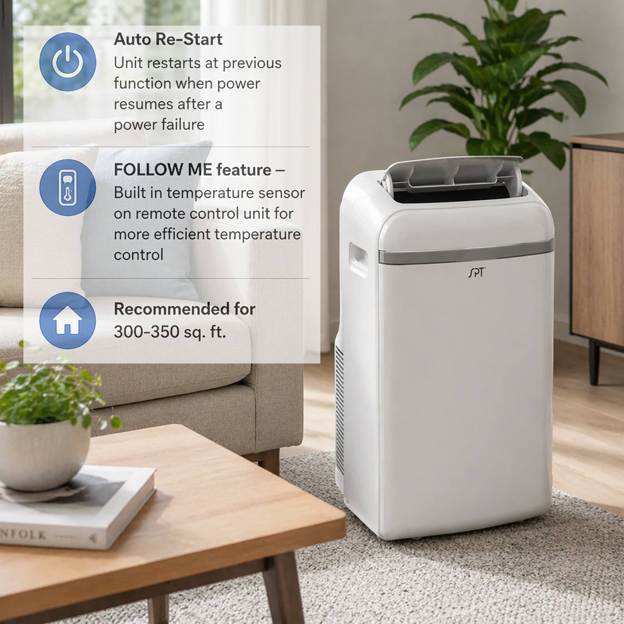 Auto Re-Start  
Unit restarts at previous function when power resumes after a power failure  

FOLLOW ME feature –  
Built in temperature sensor on remote control unit for more efficient temperature control  

SPT Recommended for 300-350 sq. ft.