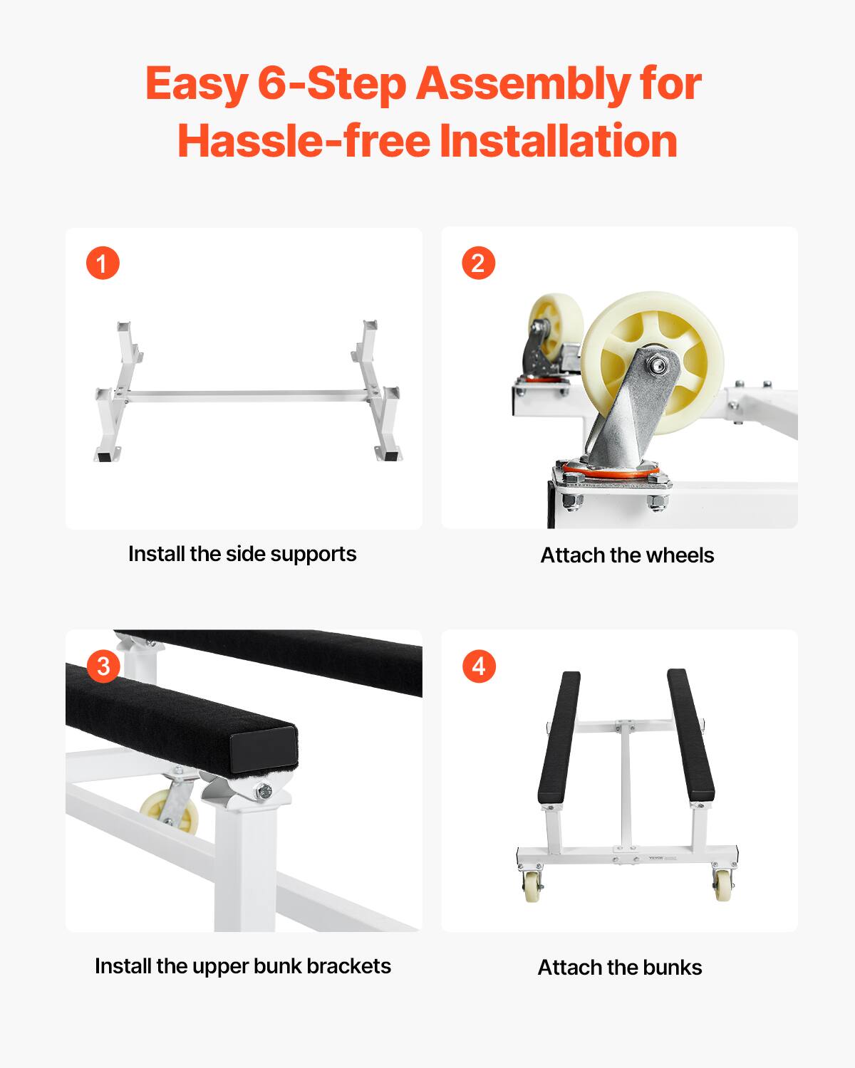 Easy 6-Step Assembly for Hassle-free Installation

1. Install the side supports
2. Attach the wheels
3. Install the upper bunk brackets
4. Attach the bunks