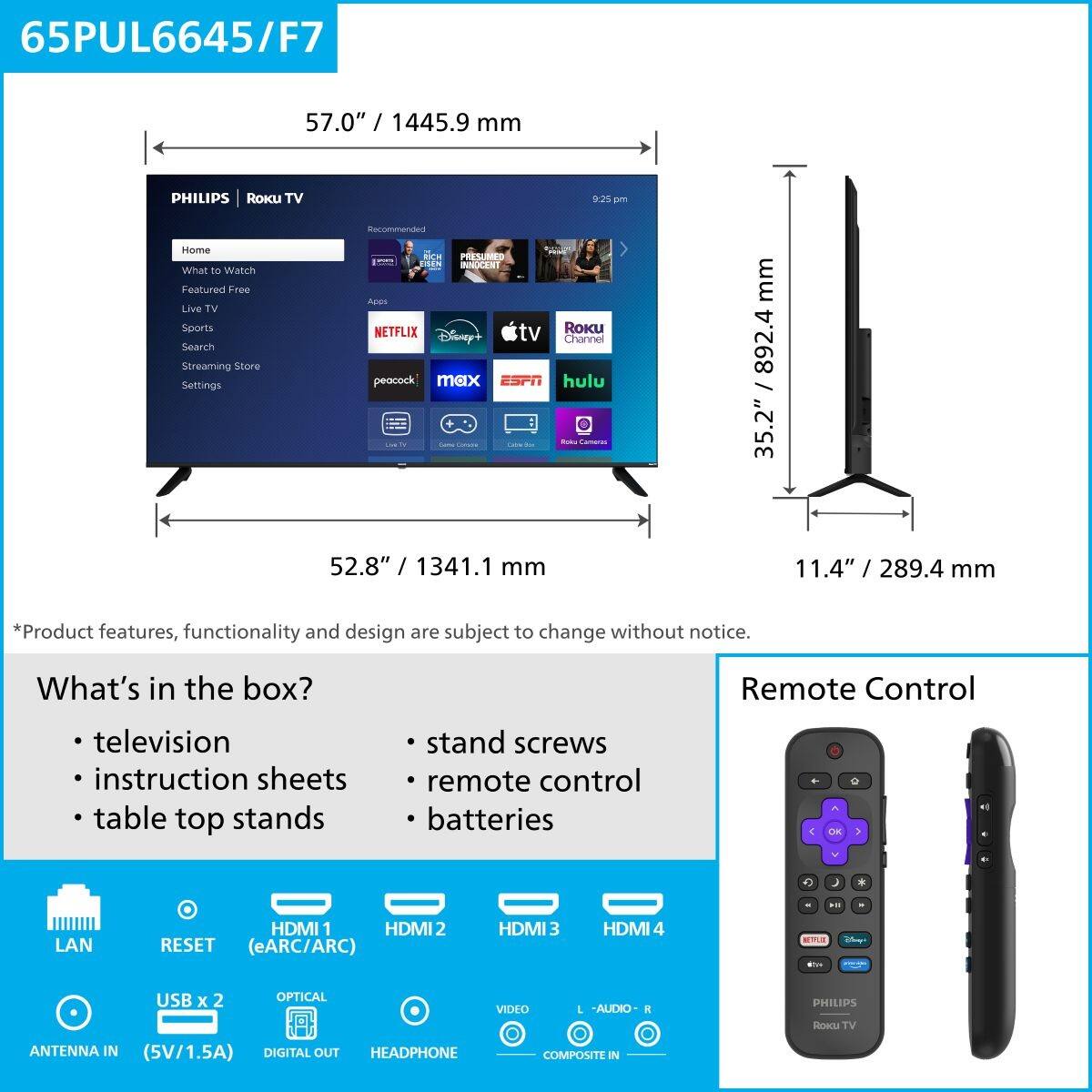 65PUL6645/F7  
57.0" / 1445.9 mm  

PHILIPS | Roku TV  
Home  
What to Watch  
Featured Free  
Live TV  
Sports  
Search  
Streaming Store  
Settings  

Netflix  
Disney+  
Apple TV  
peacock  
max  
ESPN  
hulu  

*Product features, functionality and design are subject to change without notice.  

What's in the box?  
- television  
- instruction sheets  
- table top stands  
- stand screws  
- remote control  
- batteries  

Remote Control  

LAN  
RESET (eARC/ARC)  
HDMI 1  
HDMI 2  
HDMI 3  
HDMI 4  
USB x 2  
OPTICAL  
ANTENNA IN (5V/1.5A)  
DIGITAL OUT  
HEADPHONE  
VIDEO  
AUDIO-IN  
COMPOSITE IN  

35.2" / 892.4 mm  
52.8" / 1341.1 mm  
11.4" / 289.4 mm
