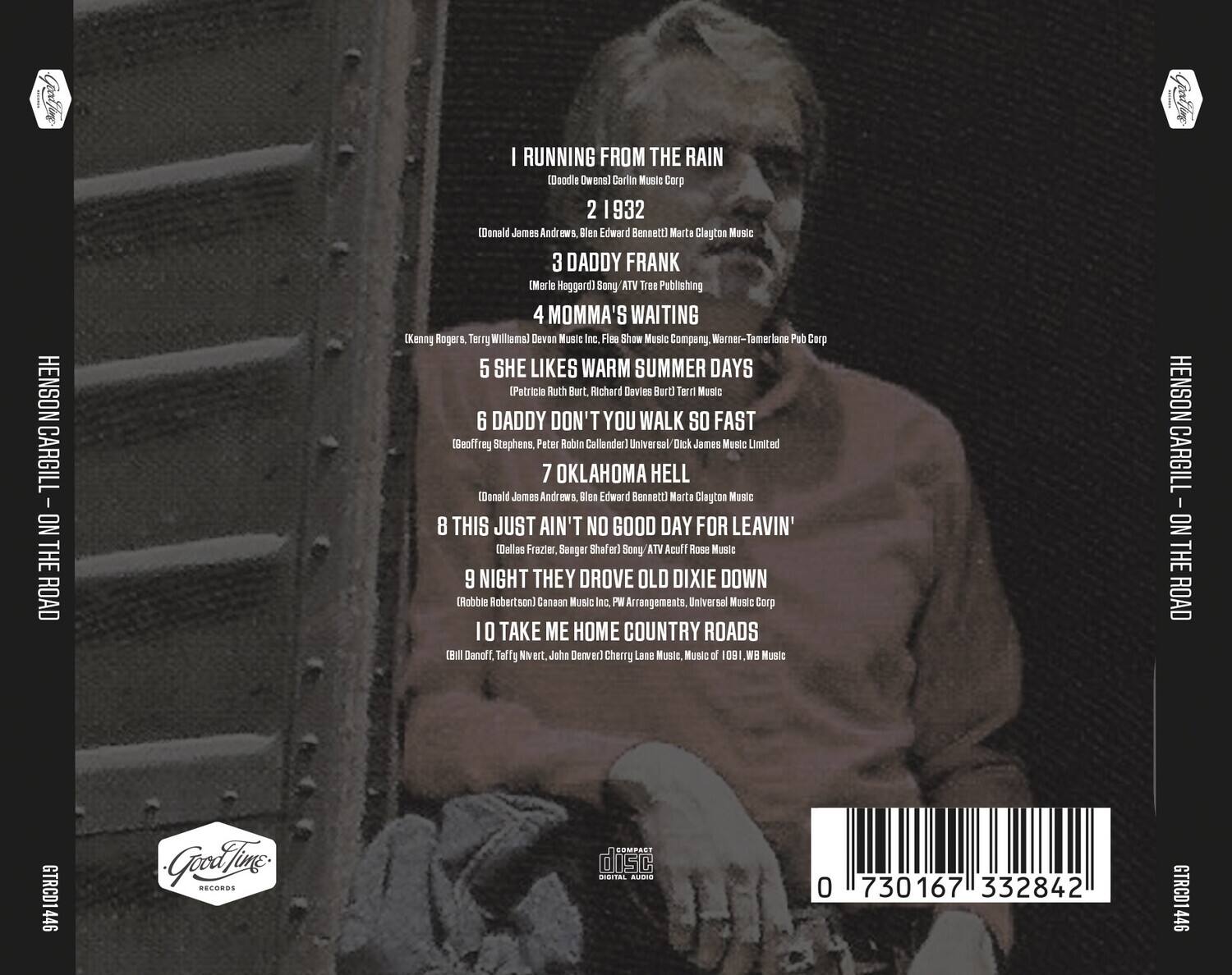 HENSON CARGILL - ON THE ROAD  
GTRCD1446  

1. I RUNNING FROM THE RAIN  
   (Doodle Owens) Carlin Music Corp  
   2 1932  

2. (Donald James Andrews, Blen Edward Bennett) Marta Clayton Music  

3. DADDY FRANK  
   (Merle Heggard) Sony ATV Tree Publishing  

4. MOMMA'S WAITING  
   (Kenny Rogers, Terry Williams) Devon Music Inc., Fles Show Music Company, Warner-Temlane Pub Corp  

5. SHE LIKES WARM SUMMER DAYS  
   (Patricia Ruth Burt, Richard Davies Burt/Terry Music  

6. DADDY DON'T YOU WALK SO FAST  
   (Geoffrey Stephens, Peter Robin Callander) Universal Dick James Music Limited  

7. OKLAHOMA HELL  
   (Donald James Andrews, Blen Edward Bennett) Marta Clayton Music  

8. THIS JUST AIN'T NO GOOD DAY FOR LEAVIN'  
   (Dallas Frazier, Banger Shafer) Sony ATV Acuff Rose Music  

9. NIGHT THEY DROVE OLD DIXIE DOWN  
   (Robbie Robertson
