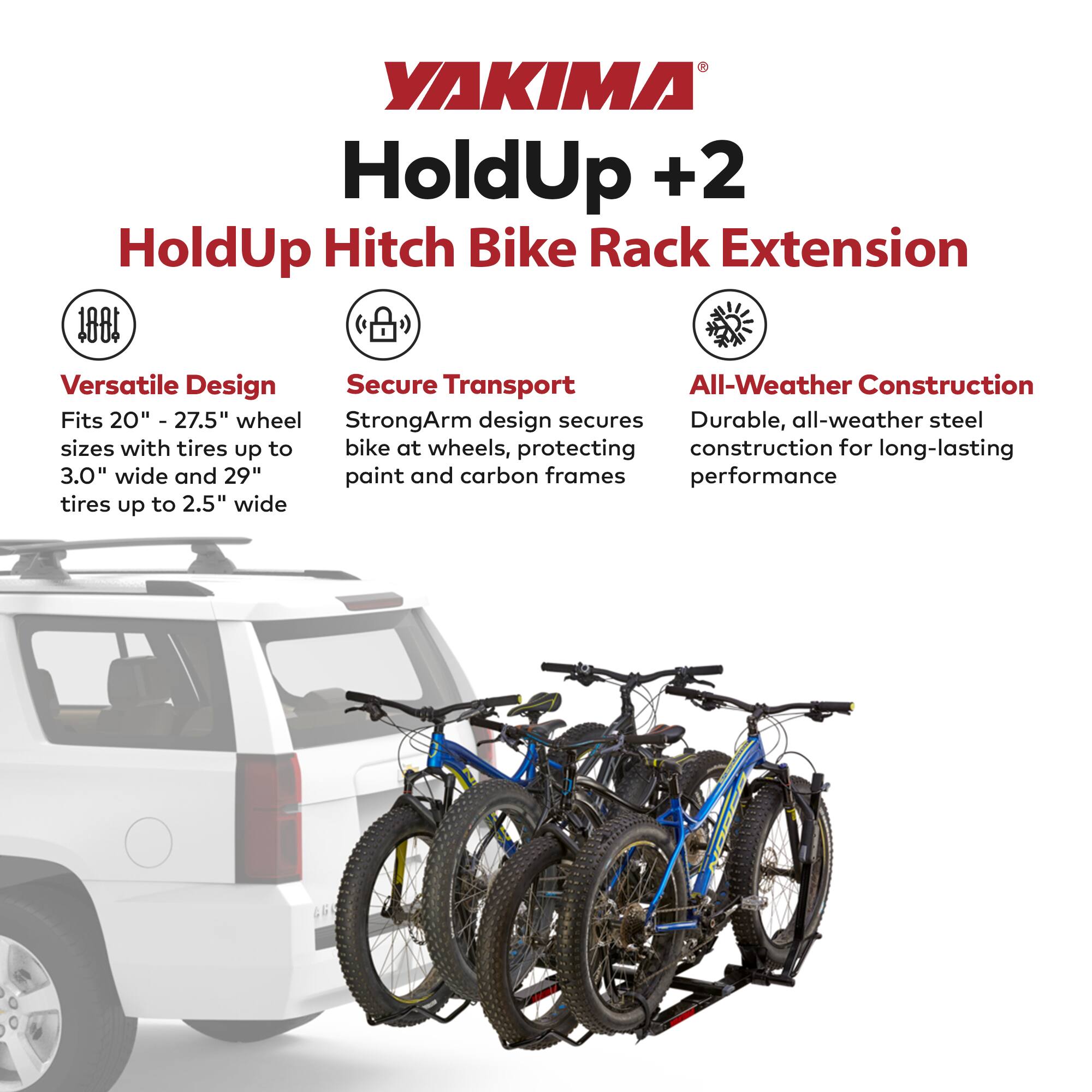 YAKIMA HoldUp +2  
HoldUp Hitch Bike Rack Extension  

Versatile Design  
Fits 20" - 27.5" wheel sizes with tires up to 3.0" wide and 29" tires up to 2.5" wide  

Secure Transport  
StrongArm design secures bike at wheels, protecting paint and carbon frames  

All-Weather Construction  
Durable, all-weather steel construction for long-lasting performance