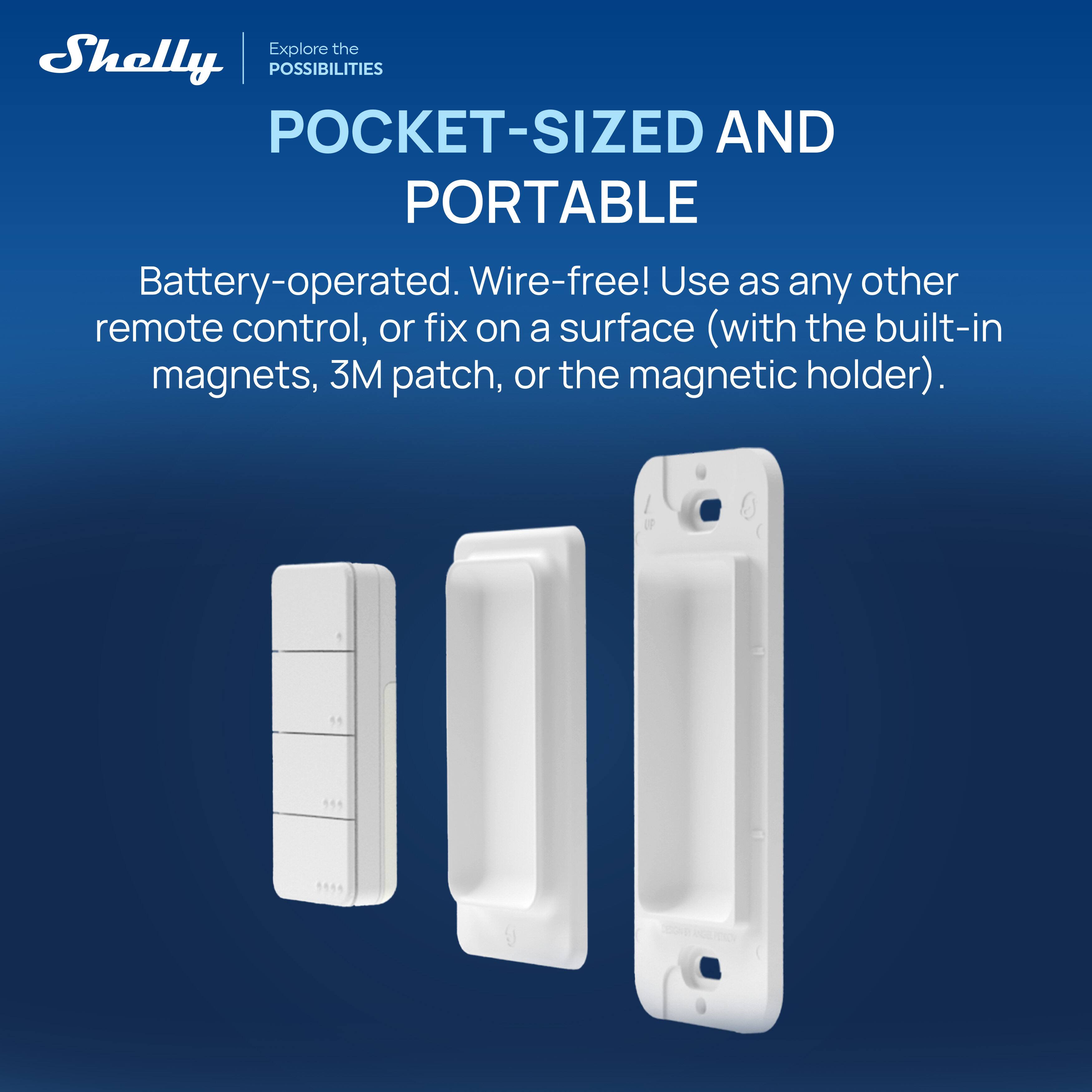 Explore the Shelly POSSIBILITIES

POCKET-SIZED AND PORTABLE

Battery-operated. Wire-free! Use as any other remote control, or fix on a surface (with the built-in magnets, 3M patch, or the magnetic holder).
