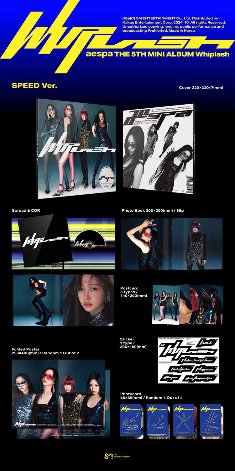 (P)&(C) SM ENTERTAINMENT Co., Ltd. Distributed by Kakao Entertainment Corp. 2024. All rights Reserved. Unauthorized copying, lending, public performance and broadcasting prohibited. Made in Korea.

aespa THE 5TH MINI ALBUM Whiplash  
SPEED Ver.  
Cover 220x220x7(mm)

Spread & CDR  
200x200(mm)

Photo Book  
200x200(mm) / 36p

Postcard  
140x200(mm)

Folded Poster  
296x400(mm) / Random 1 Out of 2

Sticker  
200x150(mm) / 1 type

Photocard  
55x85(mm) / Random 1 Out of 4

SM ENTERTAINMENT