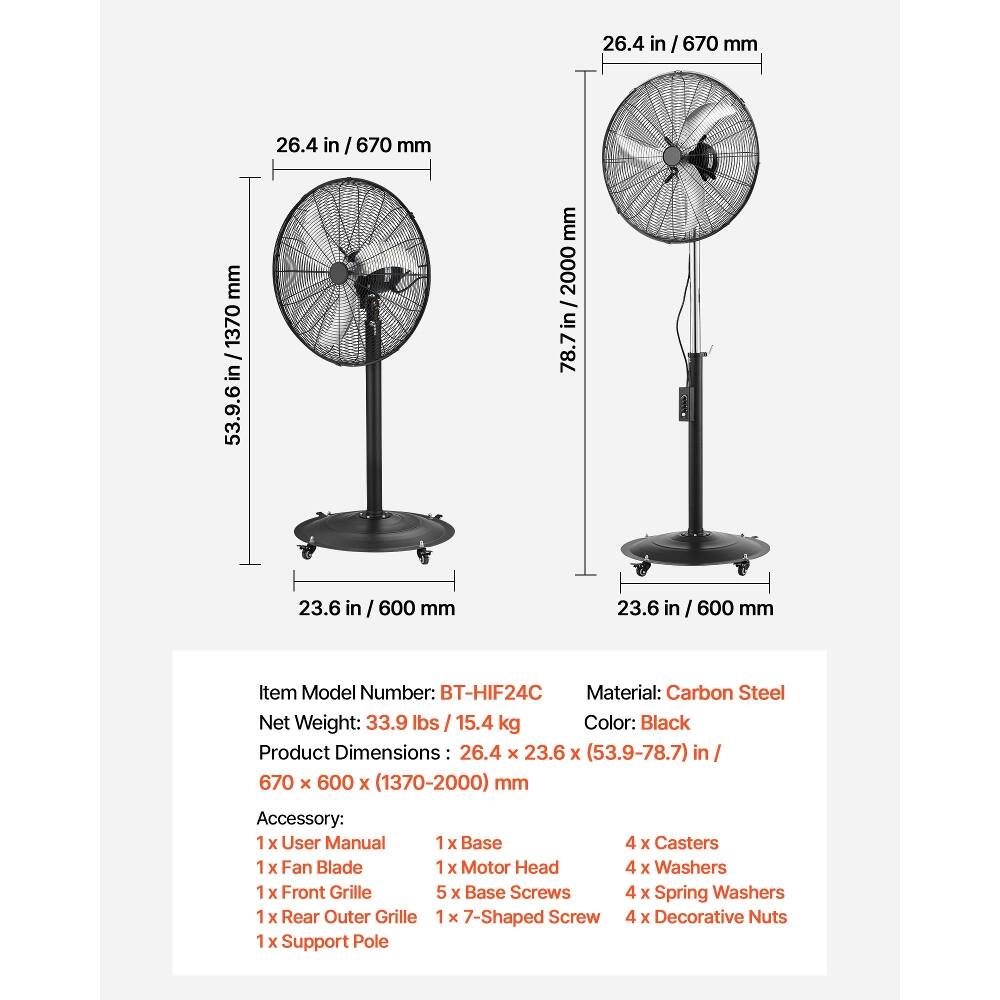 26.4 in / 670 mm  
26.4 in / 670 mm  
1370 in / 53.9-78.7 mm  
2000 in / 78.7  
23.6 in / 600 mm  
23.6 in / 600 mm  

Item Model Number: BT-HIF24C  
Material: Carbon Steel  
Net Weight: 33.9 lbs / 15.4 kg  
Color: Black  
Product Dimensions: 26.4 x 23.6 x (53.9-78.7) in / 670 x 600 x (1370-2000) mm  

Accessory:  
1 x User Manual  
1 x Fan Blade  
1 x Front Grille  
1 x Rear Outer Grille  
1 x Support Pole  
1 x Base  
1 x Motor Head  
5 x Base Screws  
1 x 7-Shaped Screw  
4 x Casters  
4 x Washers  
4 x Spring Washers  
4 x Decorative Nuts