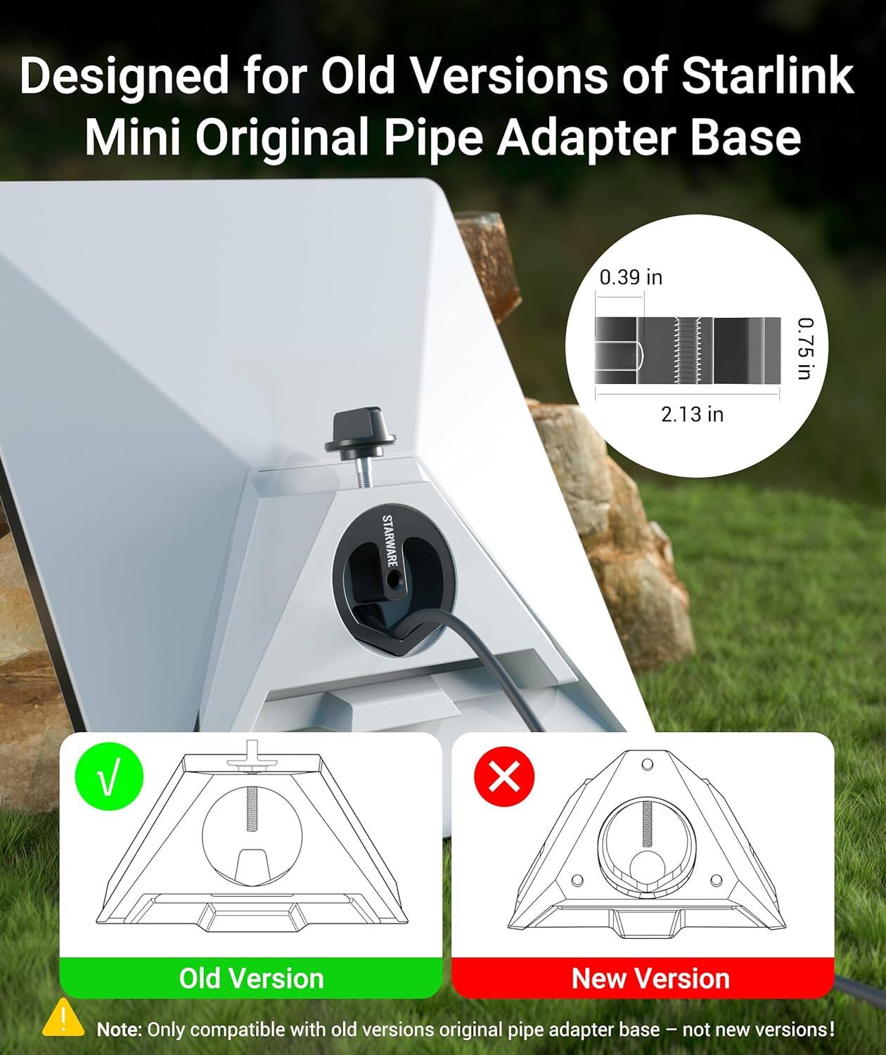 Designed for Old Versions of Starlink Mini Original Pipe Adapter Base

0.39 in  
0.75 in  
2.13 in  

STARWARE V X !  

Old Version New Version  

Note: Only compatible with old versions original pipe adapter base - not new versions!