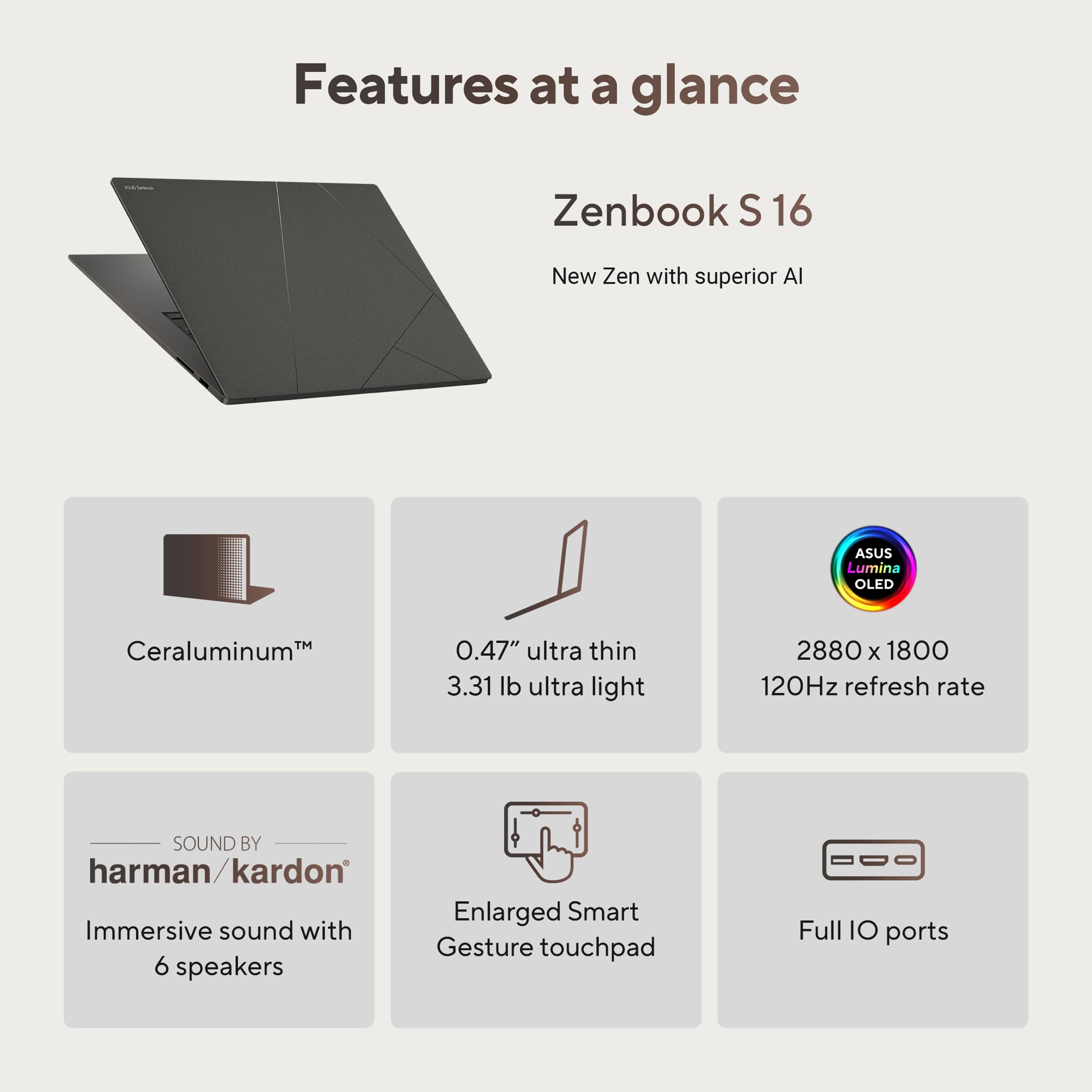 Features at a glance:
* Zenbook S 16: New Zen with superior AI
* Ceraluminum: 0.47" ultra thin
* 3.31 lb ultra light
* 2880 x 1800 120Hz refresh rate
* Sound by harman/kardon: Enlarged Smart Immersive sound with Gesture touchpad
* 6 speakers
* Full IO ports
