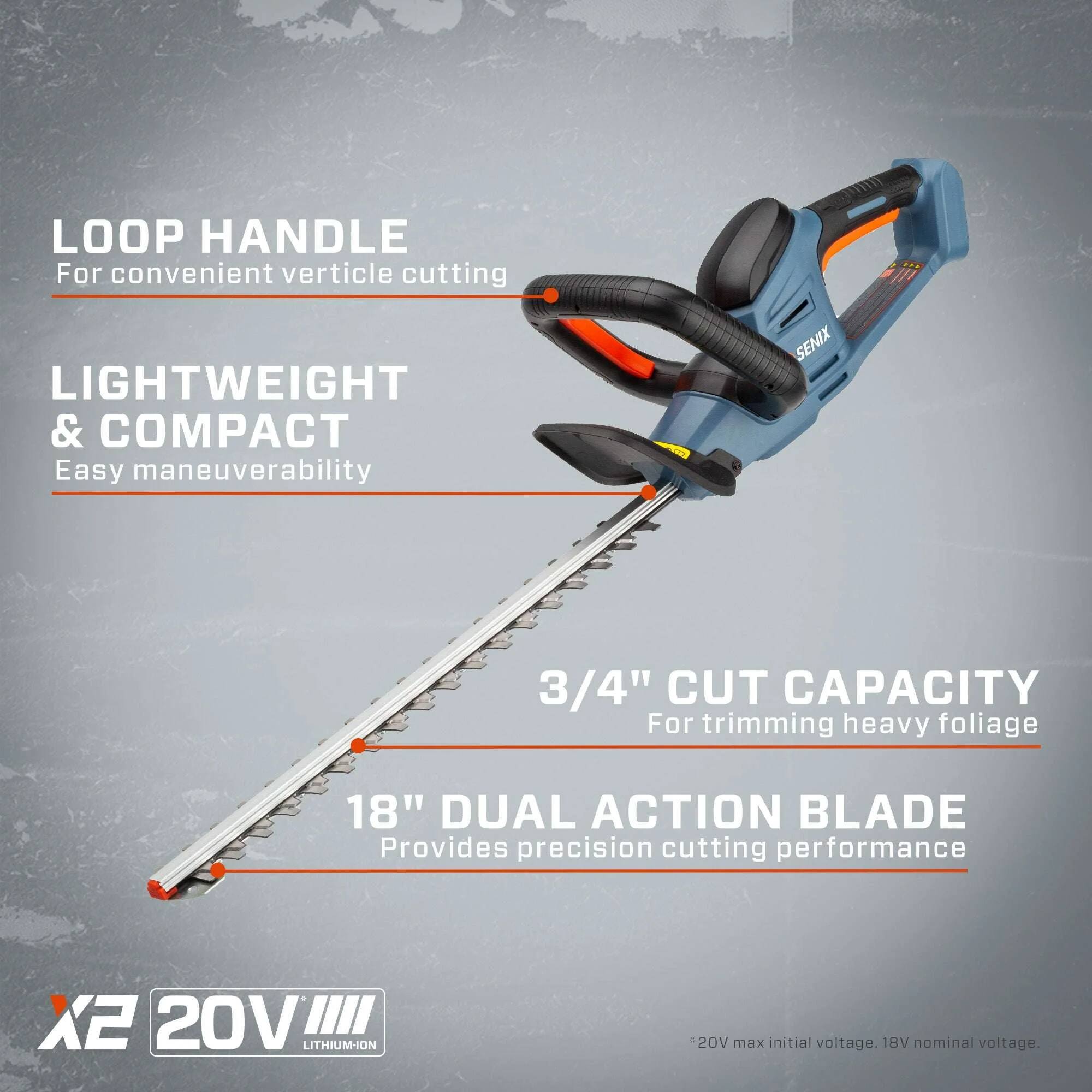 LOOP HANDLE  
For convenient vertical cutting  

LIGHTWEIGHT & COMPACT  
Easy maneuverability  

3/4" CUT CAPACITY  
For trimming heavy foliage  

18" DUAL ACTION BLADE  
Provides precision cutting performance  

X2 20V LITHIUM-ION  
20V max initial voltage. 18V nominal voltage.