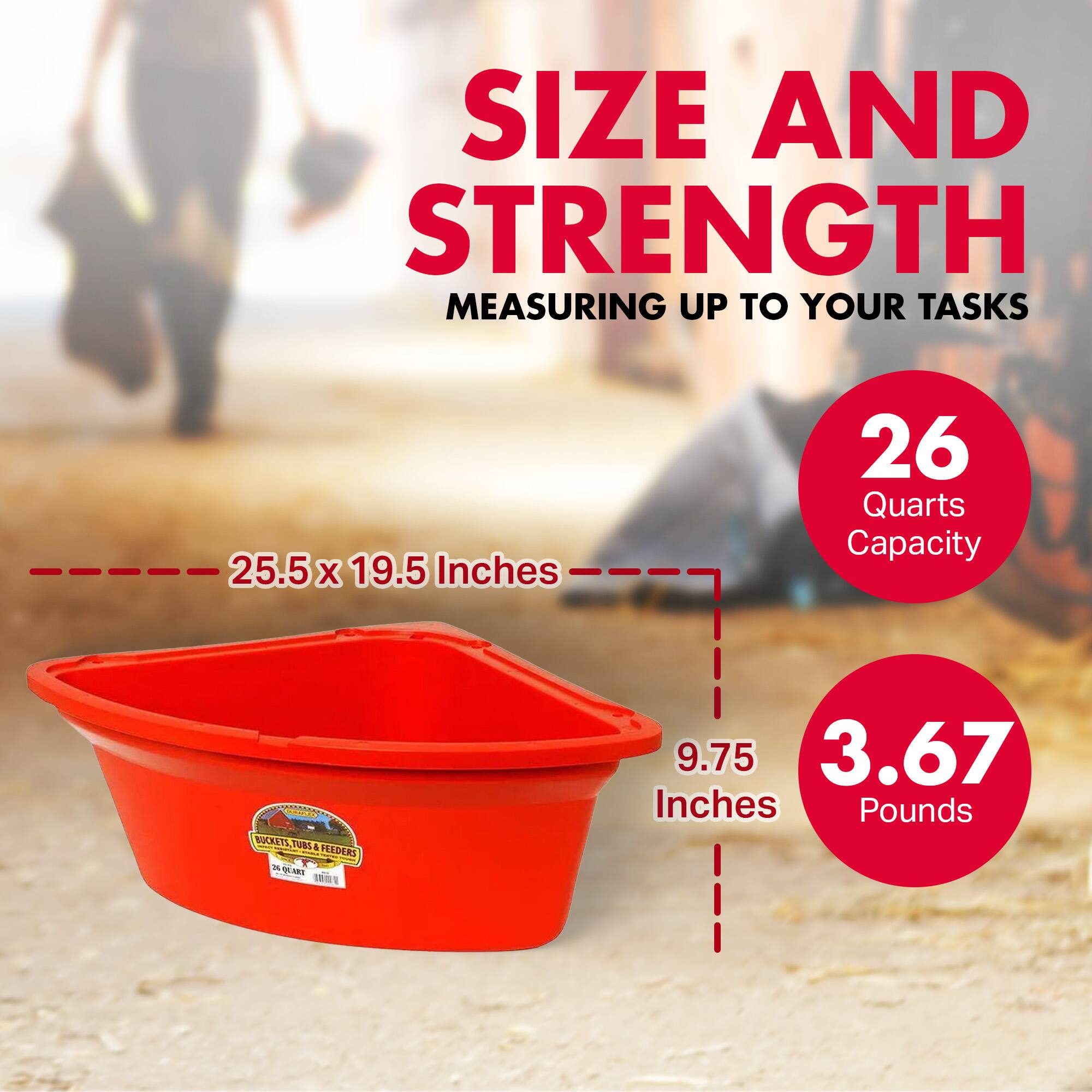 SIZE AND STRENGTH  
MEASURING UP TO YOUR TASKS  

25.5 x 19.5 Inches  
26 Quarts Capacity  

9.75 Inches  
3.67 Pounds