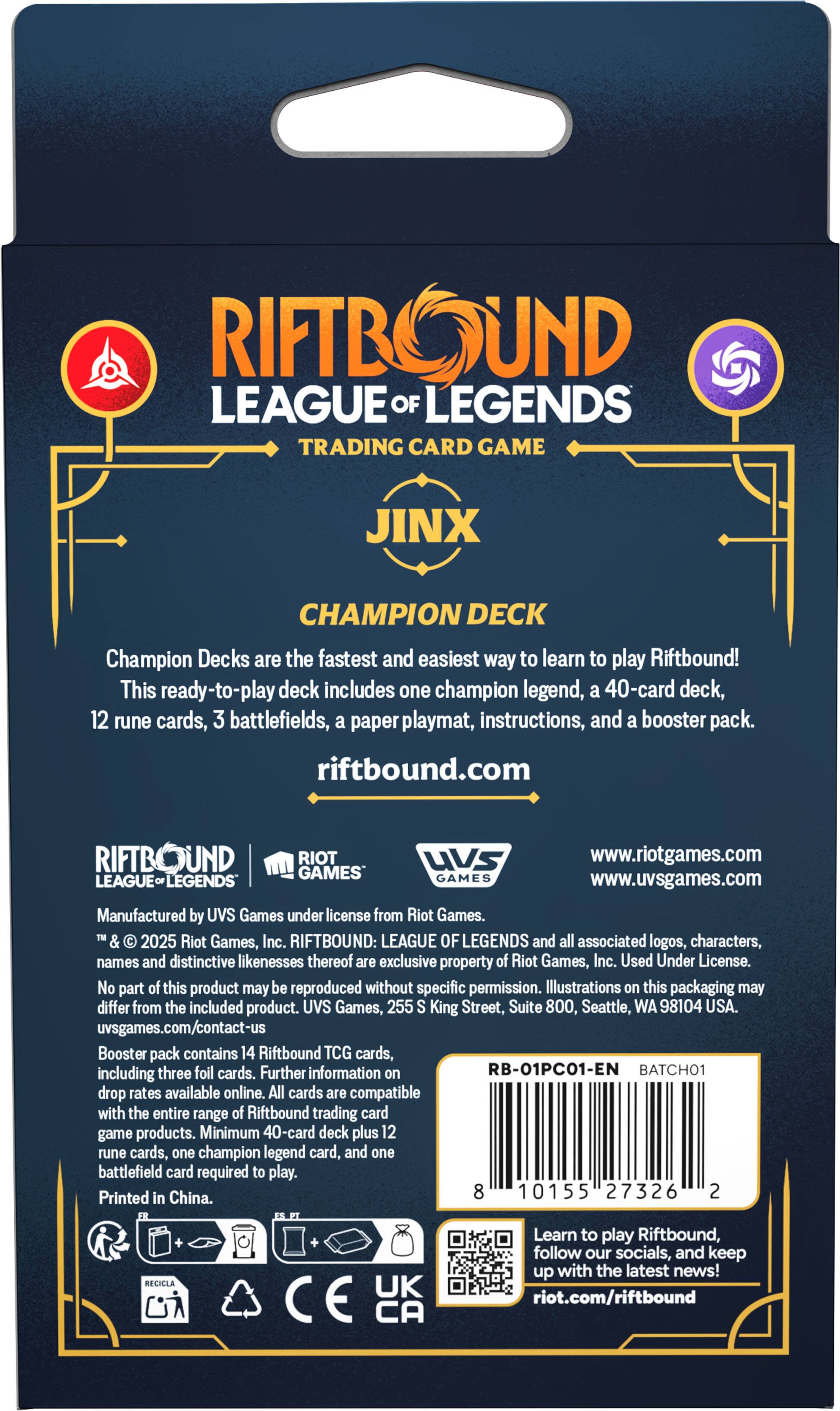 RIFTBOUND LEAGUE OF LEGENDS TRADING CARD GAME  
JINX CHAMPION DECK  

Champion Decks are the fastest and easiest way to learn to play Riftbound!  
This ready-to-play deck includes one champion legend, a 40-card deck, 12 rune cards, 3 battlefields, a paper playmat, instructions, and a booster pack.  
riftbound.com  

RIFTBOUND: LEAGUE OF LEGENDS and all associated logos, characters, names and distinctive likenesses thereof are exclusive property of Riot Games, Inc. Used Under License. No part of this product may be reproduced without specific permission. Illustrations on this packaging may differ from the included product.  

Manufactured by UVS Games under license from Riot Games.  
© 2025 Riot Games, Inc.  

UVS Games, 255 King Street, Suite 800, Seattle, WA 98104 USA.  
uvsgames.com/contact-us  

Booster pack contains 14 Riftbound TCG cards, including three foil cards. Further information on drop rates available online. All cards are compatible with the entire range of Riftbound trading card game products. Minimum 40