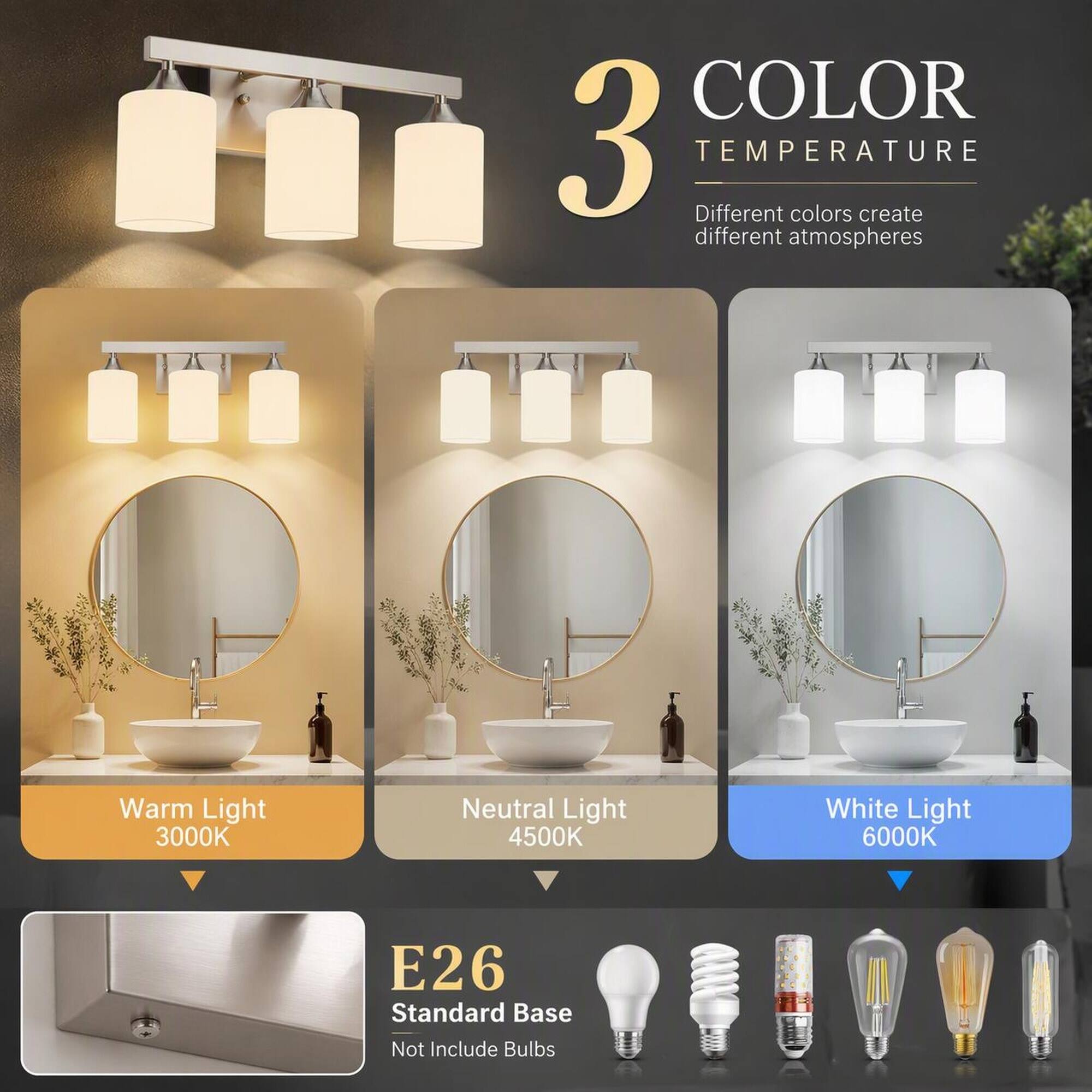 3 COLOR TEMPERATURE  
Different colors create different atmospheres  
Warm Light 3000K  
Neutral Light 4500K  
White Light 6000K  
E26 Standard Base  
Not Include Bulbs