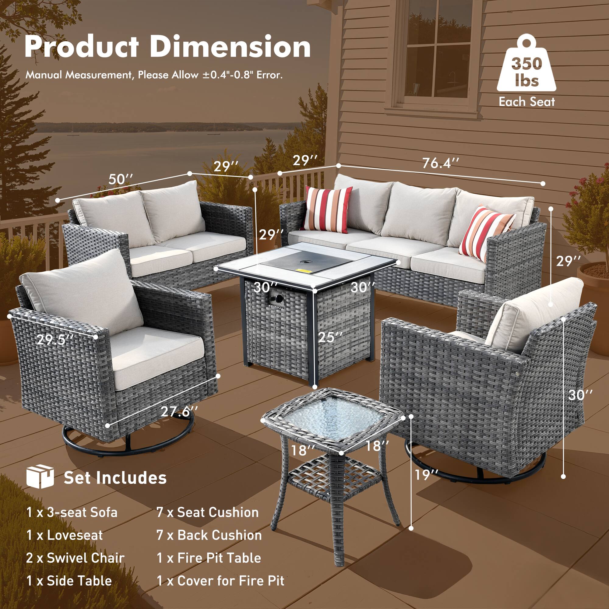 Product Dimension  
Manual Measurement, Please Allow ±0.4"-0.8" Error.

350 lbs Each Seat

Set Includes  
1 x 3-seat Sofa  
1 x Loveseat  
2 x Swivel Chair  
1 x Side Table  
1 x Fire Pit Table  
1 x Cover for Fire Pit

Dimensions:  
- 3-seat Sofa: 50" W x 29" D x 29" H  
- Loveseat: 76.4" W x 29" D x 29" H  
- Swivel Chair: 29.5" W x 27.6" D x 30" H  
- Fire Pit Table: 25" W x 30" D x 18" H  
- Side Table: 18" W x 19" D x 18" H