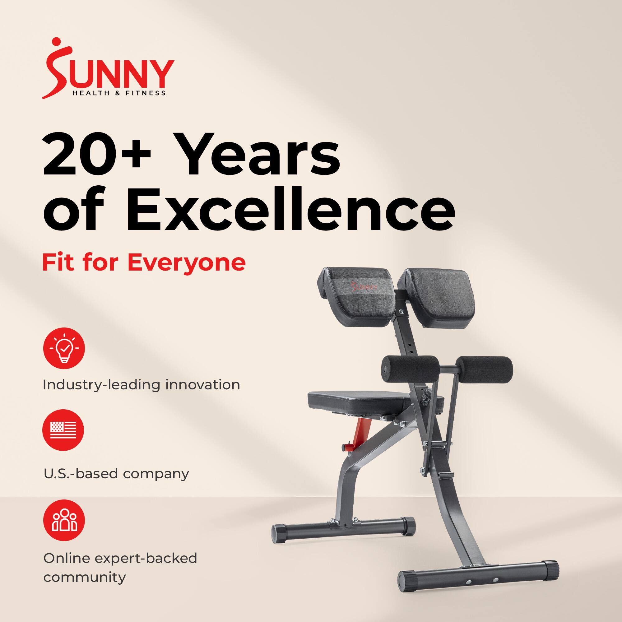 Sunny Health & Fitness  
20+ Years of Excellence  
Fit for Everyone  

- Industry-leading innovation  
- U.S.-based company  
- Online expert-backed community