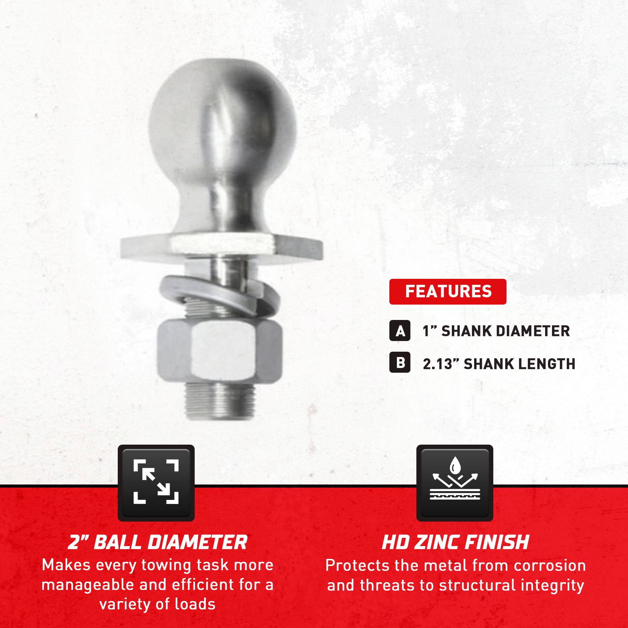 **FEATURES**

- **A** 1" SHANK DIAMETER
- **B** 2.13" SHANK LENGTH

**2" BALL DIAMETER**  
Makes every towing task more manageable and efficient for a variety of loads

**HD ZINC FINISH**  
Protects the metal from corrosion and threats to structural integrity