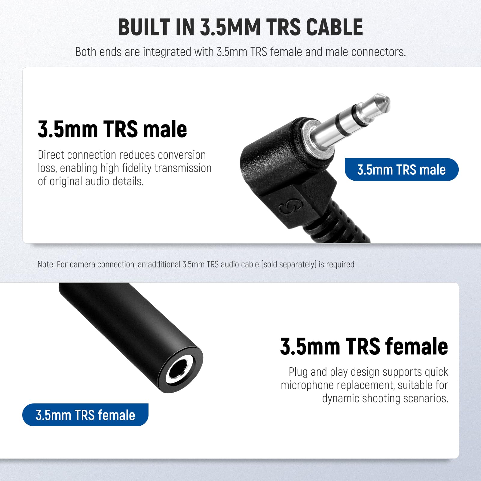BUILT IN 3.5MM TRS CABLE  
Both ends are integrated with 3.5mm TRS female and male connectors.

3.5mm TRS male  
Direct connection reduces conversion loss, enabling high fidelity transmission of original audio details.

Note: For camera connection, an additional 3.5mm TRS audio cable (sold separately) is required.

3.5mm TRS female  
Plug and play design supports quick microphone replacement, suitable for dynamic shooting scenarios.