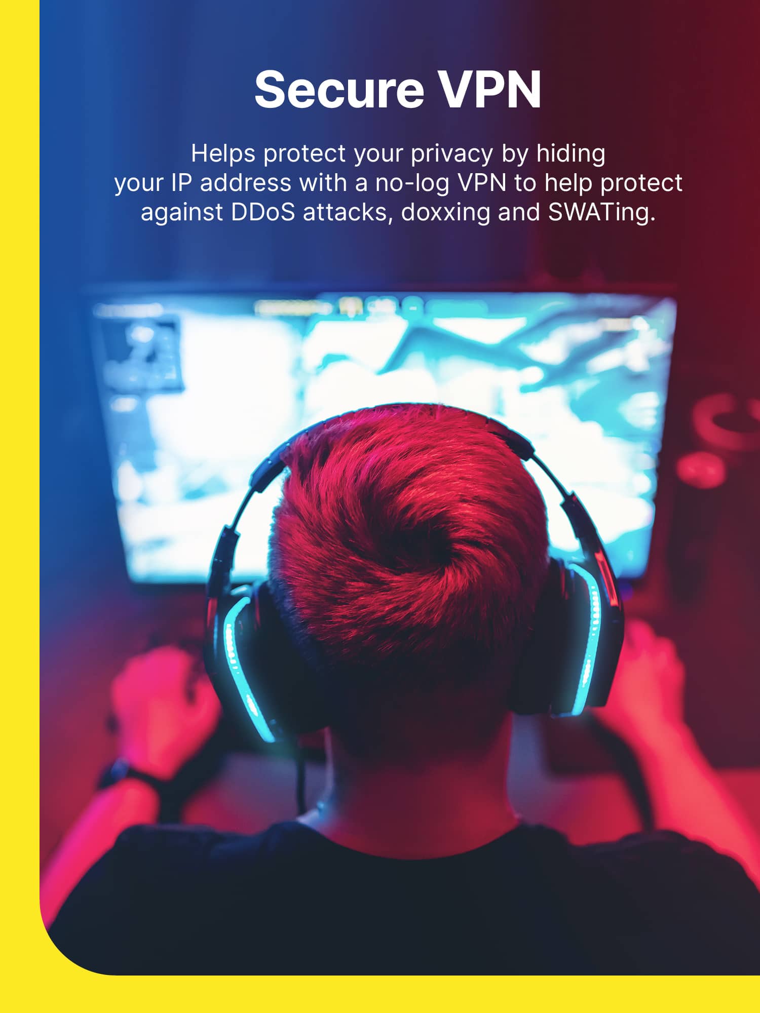 Secure VPN
Helps protect your privacy by hiding your IP address with a no-log VPN to help protect against DDoS attacks, doxxing and SWATing.